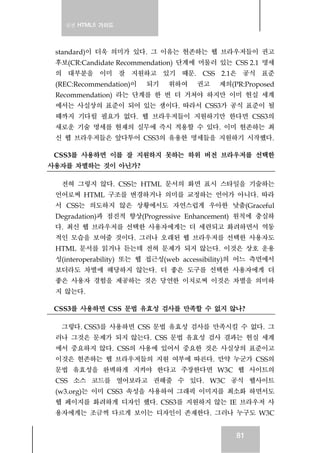 실전 HTML5 가이드
81
standard)이 더욱 의미가 있다. 그 이유는 현존하는 웹 브라우저들이 권고
후보(CR:Candidate Recommendation) 단계에 머물러 있는 CSS 2.1 명세
의 대부분을 이미 잘 지원하고 있기 때문. CSS 2.1은 공식 표준
(REC:Recommendation)이 되기 위하여 권고 제의(PR:Proposed
Recommendation) 라는 단계를 한 번 더 거쳐야 하지만 이미 현실 세계
에서는 사실상의 표준이 되어 있는 샘이다. 따라서 CSS3가 공식 표준이 될
때까지 기다릴 필요가 없다. 웹 브라우저들이 지원하기만 한다면 CSS3의
새로운 기술 명세를 현재의 실무에 즉시 적용할 수 있다. 이미 현존하는 최
신 웹 브라우저들은 앞다투어 CSS3의 유용한 명세들을 지원하기 시작했다.
CSS3를 사용하면 이를 잘 지원하지 못하는 하위 버전 브라우저를 선택한
사용자를 차별하는 것이 아닌가?
전혀 그렇지 않다. CSS는 HTML 문서의 화면 표시 스타일을 기술하는
언어로써 HTML 구조를 변경하거나 의미를 교정하는 언어가 아니다. 따라
서 CSS는 의도하지 않은 상황에서도 자연스럽게 우아한 낮춤(Graceful
Degradation)과 점진적 향상(Progressive Enhancement) 원칙에 충실하
다. 최신 웹 브라우저를 선택한 사용자에게는 더 세련되고 화려하면서 역동
적인 모습을 보여줄 것이다. 그러나 오래된 웹 브라우저를 선택한 사용자도
HTML 문서를 읽거나 듣는데 전혀 문제가 되지 않는다. 이것은 상호 운용
성(interoperability) 또는 웹 접근성(web accessibility)의 어느 측면에서
보더라도 차별에 해당하지 않는다. 더 좋은 도구를 선택한 사용자에게 더
좋은 사용자 경험을 제공하는 것은 당연한 이치로써 이것은 차별을 의미하
지 않는다.
CSS3를 사용하면 CSS 문법 유효성 검사를 만족할 수 없지 않나?
그렇다. CSS3를 사용하면 CSS 문법 유효성 검사를 만족시킬 수 없다. 그
러나 그것은 문제가 되지 않는다. CSS 문법 유효성 검사 결과는 현실 세계
에서 중요하지 않다. CSS의 사용에 있어서 중요한 것은 사실상의 표준이고
이것은 현존하는 웹 브라우저들의 지원 여부에 따른다. 만약 누군가 CSS의
문법 유효성을 완벽하게 지켜야 한다고 주장한다면 W3C 웹 사이트의
CSS 소스 코드를 열어보라고 권해줄 수 있다. W3C 공식 웹사이트
(w3.org)는 이미 CSS3 속성을 사용하여 그래픽 이미지를 최소화 하면서도
웹 페이지를 화려하게 디자인 했다. CSS3를 지원하지 않는 IE 브라우저 사
용자에게는 조금씩 다르게 보이는 디자인이 존재한다. 그러나 누구도 W3C
 