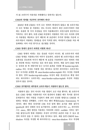 실전 HTML5 가이드
82
가 IE 브라우저 사용자를 차별했다고 말하지는 않는다.
CSS3의 명세를 지금부터 공부해야 하나?
2010년 현재 CSS3는 아직 모든 명세가 확정되지 않았고 웹 브라우저들
이 모든 명세를 잘 지원하는 것도 아니다. 따라서 최신 브라우저에서 지원
하는 유용한 몇 가지 속성들을 먼저 사용해보면서 자연스럽게 점진적으로
익혀가는 것이 좋다. 또한 CSS2 버전에서 지원하던 거의 모든 속성과 선택
자 사용법을 계승하고 있기 때문에 새 표준에서 추가된 명세들 가운데 브
라우저들이 지원하는 명세들을 먼저 익히면 된다. 여러분이 CSS를 처음 배
울때에도 아마 이런 방식으로 접근했을 것이다.
CSS3 명세가 갑자기 바뀌면 어떻게 하나?
CSS3 명세가 바뀌는 것은 중요한 사실이 아니다. 웹 브라우저가 바뀐
CSS3 명세를 지원하는지의 여부가 중요하다. 보통의 웹 브라우저들은 하위
호환성을 중요하게 여기기 때문에 새 표준을 수용하면서 낡은 명세의 지원
을 차단해 버리는 어리석은 일은 하지 않을 것이다. 예를 들어 CSS3 명세
는 상자의 한 쪽 귀퉁이에 둥근 모서리 효과를 지정할 때 border-top-left-
radius 라는 속성을 사용할 것을 제시하고 있지만 파이어폭스 브라우저는
둥근 모서리를 표현할 때 -moz-border-radius-topleft 라는 속성을 사용해
야 한다. 만약 border-top-left-radius 속성이 최종 권고안으로 확정 되더
라도 파이어폭스 브라우저는 -moz-border-radius-topleft 속성의 지원을
멈추지 않을 것이다.
CSS3 공부했지만 대부분의 브라우저들이 지원하지 않는것 같다.
지원하지 않는 것이 아니라 사용 방법이 조금 다를 뿐이다. 웹 브라우저
들은 CSS3 명세를 지원하지만 미처 발견하지 못했던 매우 특이한 경우의
문제점이나 개선 사항을 수집하기 위해 보다 안전한 방법으로 CSS3를 지
원하는 방법을 선택했다. 그것이 바로 벤더 확장(Vendor Extensions) 속
성이다. 벤더 확장 속성이란 CSS 속성 앞에 벤더 표시를 위한 접두사
(prefix)를 붙인 상태의 속성 표기법이다. 오페라 브라우저는 -o-, 파이어폭
스는 -moz-, 웹킷 엔진을 사용하는 사파리와 크롬은 -webkit- 이라는 접두
사를 붙임으로써 현재 지원하는 속성이 공식적인 표준과 다를 수 있고 변
경의 여지가 있을 수 있다는 점을 암시하고 있다. 예를 들면 CSS3의 box-
shadow 속성을 작성할 때 파이어폭스는 -moz-box-shadow 라고 작성해
 