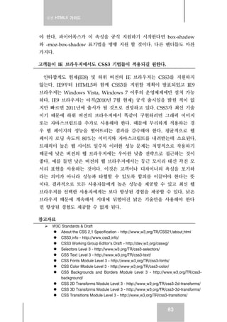실전 HTML5 가이드
83
야 한다. 파이어폭스가 이 속성을 공식 지원하기 시작한다면 box-shadow
와 -moz-box-shadow 표기법을 병행 지원 할 것이다. 다른 벤더들도 마찬
가지다.
고객들이 IE 브라우저에서도 CSS3 기법들이 적용되길 원한다.
안타깝게도 현재(IE8) 및 하위 버전의 IE 브라우저는 CSS3를 지원하지
않는다. IE9부터 HTML5와 함께 CSS3를 지원할 계획이 발표되었고 IE9
브라우저는 Windows Vista, Windows 7 이후의 운영체제에만 설치 가능
하다. IE9 브라우저는 아직(2010년 7월 현재) 공식 출시일을 밝힌 적이 없
지만 빠르면 2011년에 출시가 될 것으로 전망하고 있다. CSS3가 최신 기술
이기 때문에 하위 버전의 브라우저에서 똑같이 구현하려면 그래픽 이미지
또는 자바스크립트를 추가로 사용해야 한다. 때문에 무리하게 적용하는 경
우 웹 페이지의 성능을 떨어뜨리는 결과를 감수해야 한다. 평균적으로 웹
페이지 로딩 속도의 80%는 이미지와 자바스크립트를 내려받는데 소요된다.
트래픽이 높은 웹 사이트 일수록 이러한 성능 문제는 치명적으로 작용하기
때문에 낮은 버전의 웹 브라우저에는 우아한 낮춤 전략으로 접근하는 것이
좋다. 예를 들면 낮은 버전의 웹 브라우저에서는 둥근 모서리 대신 각진 모
서리 표현을 사용하는 것이다. 이것은 고객이나 디자이너의 욕심을 포기하
라는 의미가 아니라 성능과 타협할 수 있도록 합의를 이끌어야 한다는 뜻
이다. 결과적으로 모든 사용자들에게 높은 성능을 제공할 수 있고 최신 웹
브라우저를 선택한 사용자에게는 보다 향상된 경험을 제공할 수 있다. 낡은
브라우저 때문에 계속해서 시대에 뒤떨어진 낡은 기술만을 사용해야 한다
면 향상된 경험도 제공할 수 없게 된다.
참고자료
W3C Standards & Draft
About the CSS 2.1 Specification - http://www.w3.org/TR/CSS21/about.html
CSS3.info - http://www.css3.info/
CSS3 Working Group Editor's Draft - http://dev.w3.org/csswg/
Selectors Level 3 - http://www.w3.org/TR/css3-selectors/
CSS Text Level 3 - http://www.w3.org/TR/css3-text/
CSS Fonts Module Level 3 - http://www.w3.org/TR/css3-fonts/
CSS Color Module Level 3 - http://www.w3.org/TR/css3-color/
CSS Backgrounds and Borders Module Level 3 - http://www.w3.org/TR/css3-
background/
CSS 2D Transforms Module Level 3 - http://www.w3.org/TR/css3-2d-transforms/
CSS 3D Transforms Module Level 3 - http://www.w3.org/TR/css3-3d-transforms/
CSS Transitions Module Level 3 - http://www.w3.org/TR/css3-transitions/
 