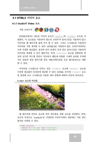 실전 HTML5 가이드
86
4.1 HTML5 미디어 요소
4.1.1 Audio와 Video 요소
지원 브라우저 :
HTML5에서는 새로운 미디어 요소인 <audio>와 <video> 요소를 지
원한다. 이 요소들을 이용하여 별도의 브라우저 플러그인을 이용하지 않고
미디어를 웹 페이지에 쉽게 추가 할 수 있다. 그리고 스크립트를 이용하여
미디어를 직접 제어할 수 있다. HTML5를 지원하지 않는 브라우저라라도
크게 걱정할 필요없다. 종전과 같이 플래시 등과 같은 플러그인을 이용하여
미디어를 재생할 수 있기 때문이다. 특히, <canvas> 요소를 결합하면 영
상의 실시간 비드맵 연산이 가능하기 때문에 다양한 그래픽 효과를 부여하
거나 일종의 영상 판독기와 같은 애플리케이션을 오픈 웹기술만으로 개발
할 수 있다.
미디어를 스크립트로 다루는 일은 <video> 요소와 <audio> 요소를
구분할 필요없이 동일하게 취급할 수 있다. HTML 문서에 <video> 요소
를 삽입해 보고 스크립트를 이용한 제어 방법에 대하여 간단히 알아보자.
<video> 요소의 마크업
웹 페이지에 비디오 요소와 외부 컨트롤을 위한 요소를 작성한다. 만약,
요소의 속성으로 "controls"을 지정하면 브라우저에서 제공하는 기본 컨트
롤러를 사용할 수 있다.
<video autoplay>
<source src="foo.ogg" type="video/ogg">
<source src="foo.mp4" type="video/mp4">
 