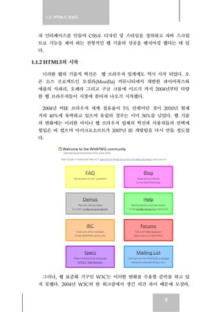 실전 HTML5 가이드
9
자 인터페이스를 만들며 CSS로 디자인 및 스타일을 정의하고 자바 스크립
트로 기능을 제어 하는 전형적인 웹 기술의 성공을 벤치마킹 했다는 데 있
다.
1.1.2 HTML5의 시작
이러한 웹의 기술적 혁신은 웹 브라우저 업계에도 역시 시작 되었다. 오
픈 소스 프로젝트인 모질라(Mozilla) 커뮤니티에서 개발한 파이어폭스와
애플의 사파리, 오페라 그리고 구글 크롬에 이르기 까지 2004년부터 다양
한 웹 브라우저들이 시장에 쏟아져 나오기 시작했다.
2004년 비IE 브라우저 세계 점유율이 5% 안팎이던 것이 2010년 현재
거의 40%에 육박하고 있으며 유럽의 경우는 이미 50%를 넘었다. 웹 기술
의 변화에는 이러한 마이너 웹 브라우저 업체의 혁신과 사용자들의 선택에
힘입은 바 컸으며 마이크로소프트가 2007년 IE 개발팀을 다시 만들 정도였
다.
그러나, 웹 표준화 기구인 W3C는 이러한 변화를 수용할 준비를 하고 있
지 못했다. 2004년 W3C의 한 워크샵에서 생긴 의견 차이 때문에 모질라,
 