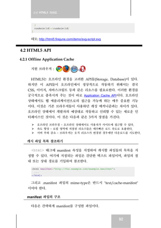 실전 HTML5 가이드
92
}
runAnim[id]=!runAnim[id]
}
데모: http://html5.firejune.com/demo/svg-script.svg
4.2 HTML5 API
4.2.1 Offline Application Cache
지원 브라우저 :
HTML5는 오프라인 환경을 고려한 API들(Storage, Database)이 있다.
하지만 이 API들이 오프라인에서 정상적으로 작동하기 위해서는 결국
CSS, 이미지, 자바스크립트 등과 같은 리소스를 필요로한다. 이러한 환경를
궁극적으로 충족시켜 주는 것이 바로 Application Cache API이다. 오프라인
상태에서도 웹 애플리케이션으로의 접근을 가능케 하는 매우 중요한 기능
이다. 이것은 기존 브라우저들이 사용하던 캐싱 메커니즘과는 차이가 있다.
오프라인 상태에서 개발자의 예상대로 작동하고 신뢰할 수 있는 새로운 인
터페이스인 것이다. 이 것은 다음과 같은 3가지 장점을 가진다:
오프라인 브라우징 - 오프라인 상태에서도 사용자가 사이트에 접근할 수 있다.
속도 향상 - 로컬 영역에 저장된 리소스들은 매우빠른 로드 속도로 호출된다.
서버 부하 감소 - 브라우저는 오직 리소스가 변경된 경우에만 다운로드를 시도한다.
캐시 파일 목록 참조하기
<html> 태그에 manifest 속성을 지정하여 캐시할 파일들의 목록을 지
정할 수 있다. 여기에 지정되는 파일은 간단한 텍스트 파일이며, 파일의 절
대 또는 상대 경로를 기입하여 참조한다.
<html manifest="http://foo.example.com/example.manifest">
...
</html>
그리고 .manifest 파일의 mime-type은 반드시 "text/cache-manifest"
이어야 한다.
manifest 파일의 구조
다음은 간략하게 manifest를 구성한 파일이다.
 