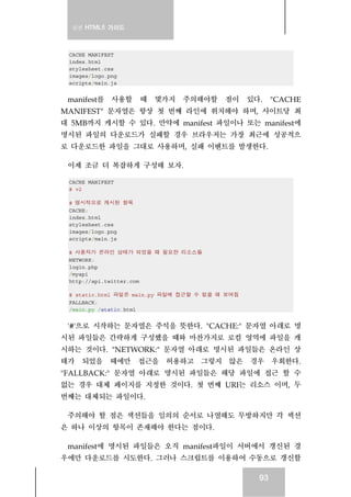 실전 HTML5 가이드
93
CACHE MANIFEST
index.html
stylesheet.css
images/logo.png
scripts/main.js
manifest를 사용할 때 몇가지 주의해야할 점이 있다. "CACHE
MANIFEST" 문자열은 항상 첫 번째 라인에 위치해야 하며, 사이트당 최
대 5MB까지 캐시할 수 있다. 만약에 manifest 파일이나 또는 manifest에
명시된 파일의 다운로드가 실패할 경우 브라우저는 가장 최근에 성공적으
로 다운로드한 파일을 그대로 사용하며, 실패 이벤트를 발생한다.
이제 조금 더 복잡하게 구성해 보자.
CACHE MANIFEST
# v2
# 명시적으로 캐시된 항목
CACHE:
index.html
stylesheet.css
images/logo.png
scripts/main.js
# 사용자가 온라인 상태가 되었을 때 필요한 리소스들
NETWORK:
login.php
/myapi
http://api.twitter.com
# static.html 파일은 main.py 파일에 접근할 수 없을 때 보여짐
FALLBACK:
/main.py /static.html
'#'으로 시작하는 문자열은 주석을 뜻한다. "CACHE:" 문자열 아래로 명
시된 파일들은 간략하게 구성했을 때와 마찬가지로 로컬 영역에 파일을 캐
시하는 것이다. "NETWORK:" 문자열 아래로 명시된 파일들은 온라인 상
태가 되었을 때에만 접근을 허용하고 그렇지 않은 경우 우회한다.
"FALLBACK:" 문자열 아래로 명시된 파일들은 해당 파일에 접근 할 수
없는 경우 대체 페이지를 지정한 것이다. 첫 번째 URI는 리소스 이며, 두
번째는 대체되는 파일이다.
주의해야 할 점은 색션들을 임의의 순서로 나열해도 무방하지만 각 섹션
은 하나 이상의 항목이 존재해야 한다는 점이다.
manifest에 명시된 파일들은 오직 manifest파일이 서버에서 갱신된 경
우에만 다운로드를 시도한다. 그러나 스크립트를 이용하여 수동으로 갱신할
 
