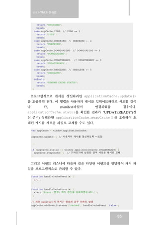 실전 HTML5 가이드
95
return 'UNCACHED';
break;
case appCache.IDLE: // IDLE == 1
return 'IDLE';
break;
case appCache.CHECKING: // CHECKING == 2
return 'CHECKING';
break;
case appCache.DOWNLOADING: // DOWNLOADING == 3
return 'DOWNLOADING';
break;
case appCache.UPDATEREADY: // UPDATEREADY == 5
return 'UPDATEREADY';
break;
case appCache.OBSOLETE: // OBSOLETE == 5
return 'OBSOLETE';
break;
default:
return 'UKNOWN CACHE STATUS';
break;
};
프로그램적으로 캐시를 갱신하려면 applicationCache.update()
를 호출하면 된다. 이 명령은 사용자의 캐시를 업데이트하려고 시도할 것이
다. 단, manifest파일이 변경되었을 경우이다.
applicationCache.status를 확인한 결과가 "UPDATEREADY"(갱
신 준비) 상태라면 applicationCache.swapCache()를 호출하여 오
래된 캐시를 새로운 파일로 교체할 수도 있다.
var appCache = window.applicationCache;
appCache.update(); // 사용자의 캐시를 갱신하도록 시도함
...
if (appCache.status == window.applicationCache.UPDATEREADY) {
appCache.swapCache(); // 가져오기에 성공한 경우 새로운 캐시로 교체
}
그리고 이벤트 리스너에 다음과 같은 다양한 이벤트를 할당하여 캐시 파
일을 프로그램적으로 관리할 수 있다.
function handleCacheEvent(e) {
//...
}
function handleCacheError(e) {
alert('Error: 젠장! 캐시 갱신을 실패하였습니다.');
};
// 최초 manifest 의 캐시가 완료된 경우 이밴트 발생
appCache.addEventListener('cached', handleCacheEvent, false);
 