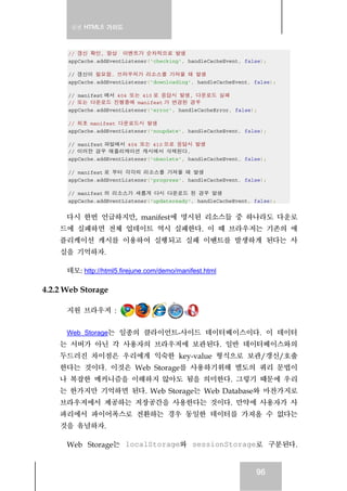 실전 HTML5 가이드
96
// 갱신 확인, 항상 이벤트가 순차적으로 발생
appCache.addEventListener('checking', handleCacheEvent, false);
// 갱신이 필요함. 브라우저가 리소스를 가져올 때 발생
appCache.addEventListener('downloading', handleCacheEvent, false);
// manifest 에서 404 또는 410 로 응답시 발생, 다운로드 실패
// 또는 다운로드 진행중에 manifest 가 변경된 경우
appCache.addEventListener('error', handleCacheError, false);
// 최초 manifest 다운로드시 발생
appCache.addEventListener('noupdate', handleCacheEvent, false);
// manifest 파일에서 404 또는 410 으로 응답시 발생
// 이러한 경우 애플리케이션 캐시에서 삭제된다.
appCache.addEventListener('obsolete', handleCacheEvent, false);
// manifest 로 부터 각각의 리소스를 가져올 때 발생
appCache.addEventListener('progress', handleCacheEvent, false);
// manifest 의 리소스가 새롭게 다시 다운로드 된 경우 발생
appCache.addEventListener('updateready', handleCacheEvent, false);
다시 한번 언급하지만, manifest에 명시된 리소스들 중 하나라도 다운로
드에 실패하면 전체 업데이트 역시 실패한다. 이 때 브라우저는 기존의 애
플리케이션 캐시를 이용하여 실행되고 실패 이벤트를 발생하게 된다는 사
실을 기억하자.
데모: http://html5.firejune.com/demo/manifest.html
4.2.2 Web Storage
지원 브라우저 :
Web Storage는 일종의 클라이언트-사이드 데이터베이스이다. 이 데이터
는 서버가 아닌 각 사용자의 브라우저에 보관된다. 일반 데이터베이스와의
두드러진 차이점은 우리에게 익숙한 key-value 형식으로 보관/갱신/호출
한다는 것이다. 이것은 Web Storage를 사용하기위해 별도의 쿼리 문법이
나 복잡한 메커니즘을 이해하지 않아도 됨을 의미한다. 그렇기 때문에 우리
는 한가지만 기억하면 된다. Web Storage는 Web Database와 마찬가지로
브라우저에서 제공하는 저장공간을 사용한다는 것이다. 만약에 사용자가 사
파리에서 파이어폭스로 전환하는 경우 동일한 데이터를 가져올 수 없다는
것을 유념하자.
Web Storage는 localStorage와 sessionStorage로 구분된다.
 