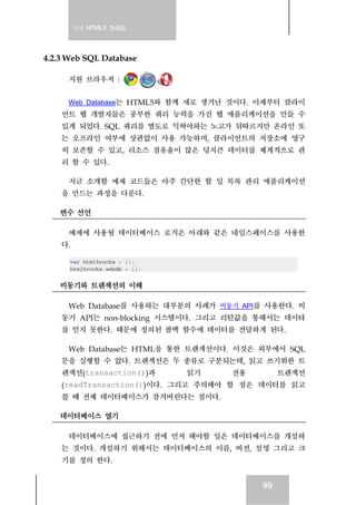 실전 HTML5 가이드
99
4.2.3 Web SQL Database
지원 브라우저 :
Web Database는 HTML5와 함께 새로 생겨난 것이다. 이제부터 클라이
언트 웹 개발자들은 풍부한 쿼리 능력을 가진 웹 애플리케이션을 만들 수
있게 되었다. SQL 쿼리를 별도로 익혀야하는 노고가 뒤따르지만 온라인 또
는 오프라인 여부에 상관없이 사용 가능하며, 클라이언트의 저장소에 영구
히 보존할 수 있고, 리소스 점유율이 많은 덩치큰 데이터를 체계적으로 관
리 할 수 있다.
지금 소개할 예제 코드들은 아주 간단한 할 일 목록 관리 애플리케이션
을 만드는 과정을 다룬다.
변수 선언
예제에 사용될 데이터베이스 로직은 아래와 같은 네임스페이스를 사용한
다.
var html5rocks = {};
html5rocks.webdb = {};
비동기와 트랜잭션의 이해
Web Database를 사용하는 대부분의 사례가 비동기 API를 사용한다. 비
동기 API는 non-blocking 시스템이다. 그리고 리턴값을 통해서는 데이타
를 얻지 못한다. 때문에 정의된 콜백 함수에 데이터를 전달하게 된다.
Web Database는 HTML을 통한 트랜잭션이다. 이것은 외부에서 SQL
문을 실행할 수 없다. 트랜잭션은 두 종류로 구분되는데, 읽고 쓰기위한 트
랜잭션(transaction())과 읽기 전용 트랜잭션
(readTransaction())이다. 그리고 주의해야 할 점은 데이터를 읽고
쓸 때 전체 데이터베이스가 잠겨버린다는 점이다.
데이터베이스 열기
데이터베이스에 접근하기 전에 먼저 해야할 일은 데이터베이스를 개설하
는 것이다. 개설하기 위해서는 데이터베이스의 이름, 버전, 설명 그리고 크
기를 정의 한다.
 