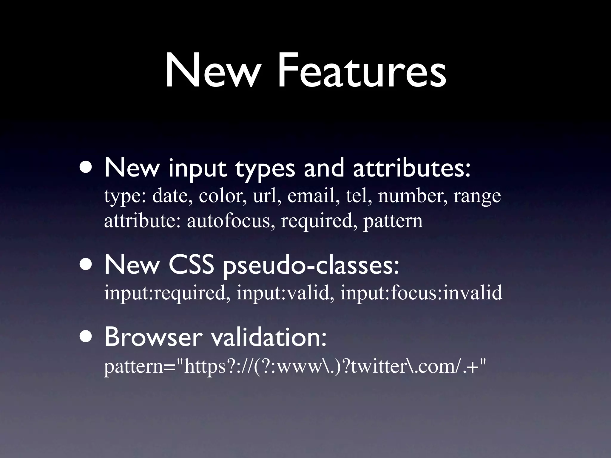 New Features
• Newdate, color, url, email, tel, number, range
  type:
        input types and attributes:
   attribute: autofocus, required, pattern

• New CSS pseudo-classes:
  input:required, input:valid, input:focus:invalid

• Browser validation:
  pattern="https?://(?:www.)?twitter.com/.+"
 