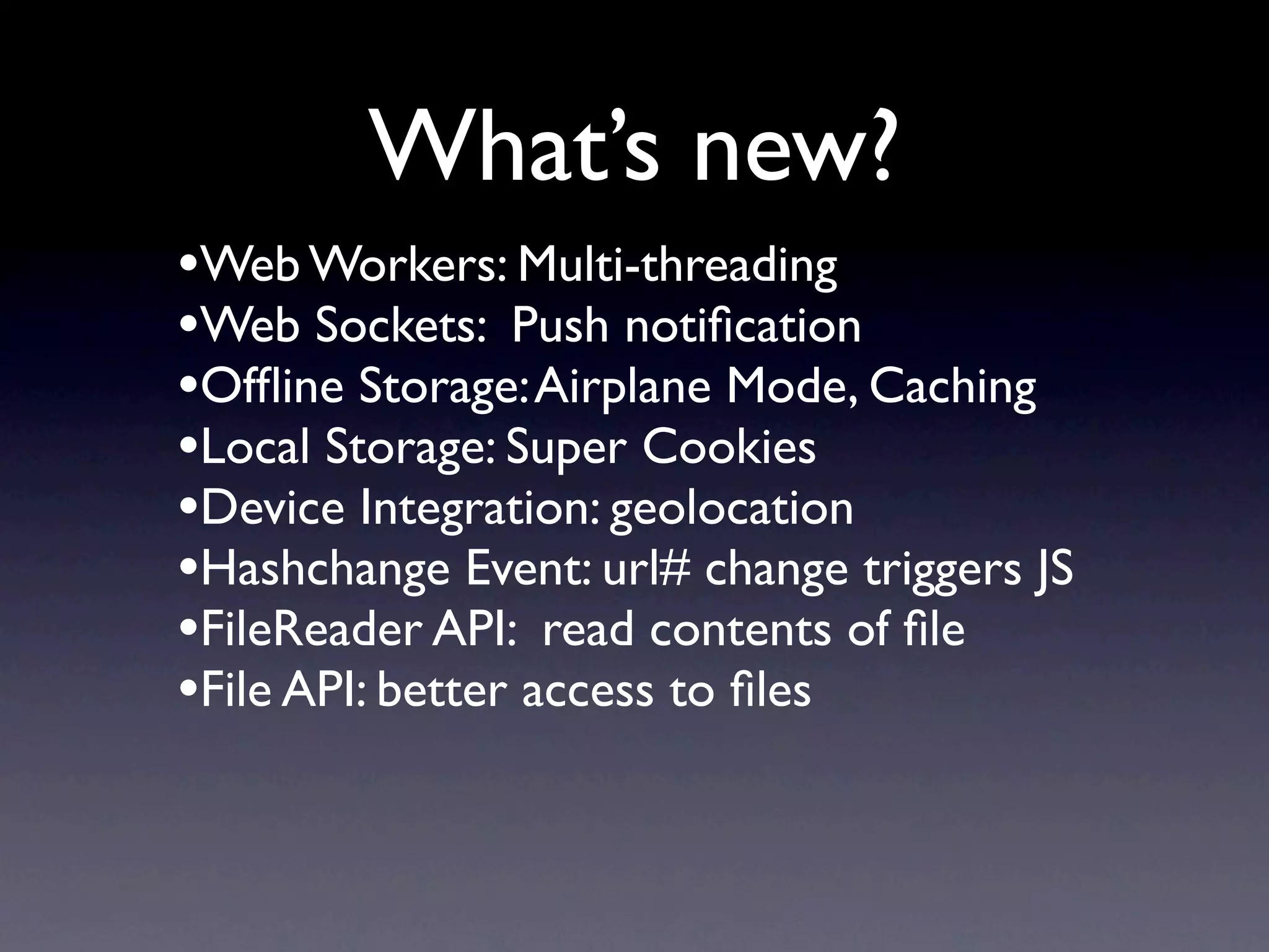 What’s new?
•Web Workers: Multi-threading
•Web Sockets: Push notiﬁcation
•Ofﬂine Storage: Airplane Mode, Caching
•Local Storage: Super Cookies
•Device Integration: geolocation
•Hashchange Event: url# change triggers JS
•FileReader API: read contents of ﬁle
•File API: better access to ﬁles
 
