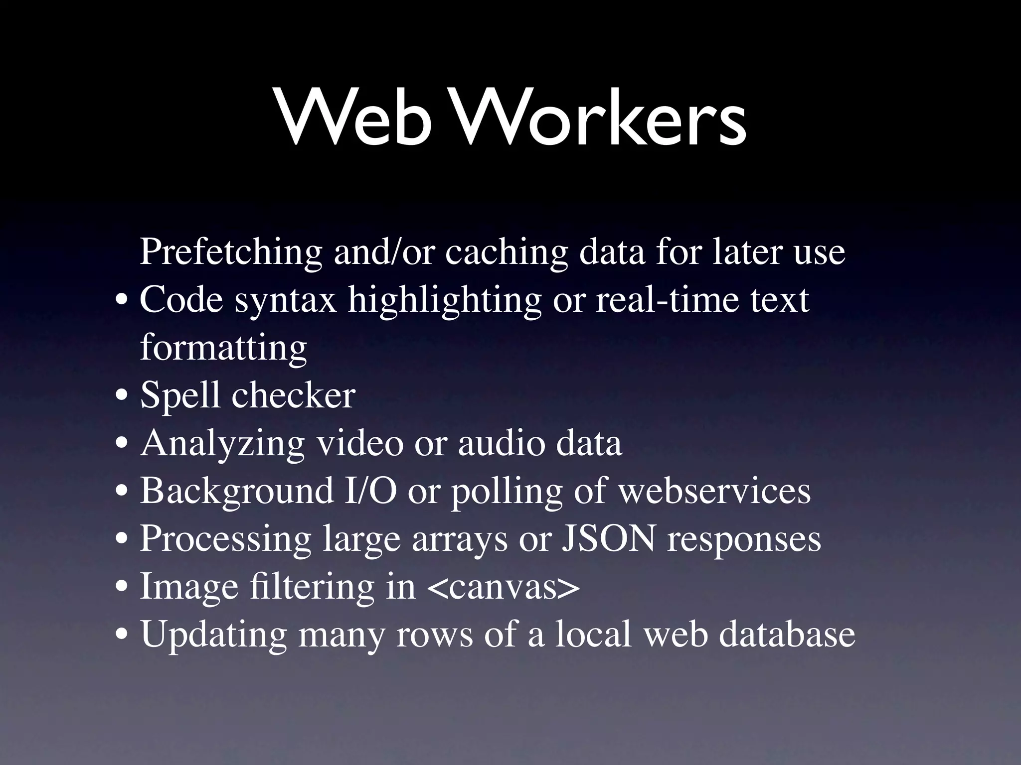 Web Workers
  Prefetching and/or caching data for later use
• Code syntax highlighting or real-time text
  formatting
• Spell checker
• Analyzing video or audio data
• Background I/O or polling of webservices
• Processing large arrays or JSON responses
• Image ﬁltering in <canvas>
• Updating many rows of a local web database
 