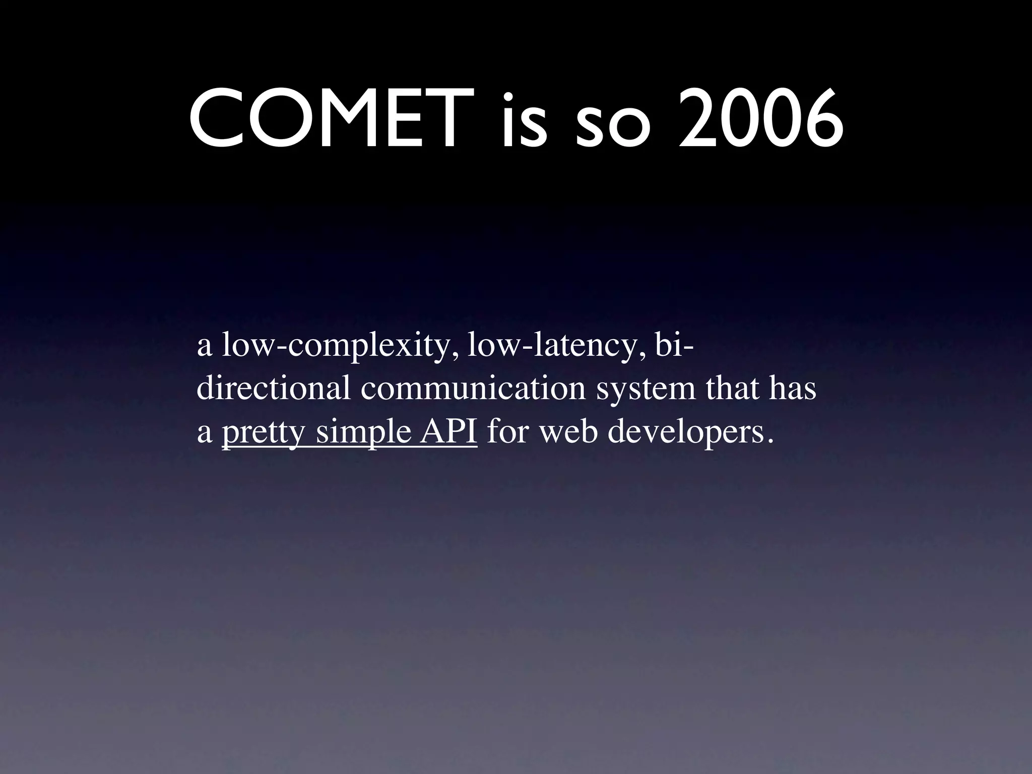 COMET is so 2006

a low-complexity, low-latency, bi-
directional communication system that has
a pretty simple API for web developers.
 