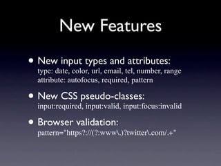 New Features
• Newdate, color, url, email, tel, number, range
  type:
        input types and attributes:
   attribute: autofocus, required, pattern

• New CSS pseudo-classes:
  input:required, input:valid, input:focus:invalid

• Browser validation:
  pattern="https?://(?:www.)?twitter.com/.+"
 