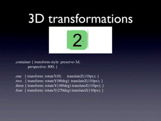 3D transformations


.container { transform-style: preserve-3d;
             perspective: 800; }

.one   { transform: rotateY(0)      translateZ(110px); }
.two   { transform: rotateY(90deg)  translateZ(110px); }
.three { transform: rotateY(180deg) translateZ(110px); }
.four  { transform: rotateY(270deg) translateZ(110px); }
 
