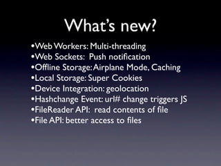 What’s new?
•Web Workers: Multi-threading
•Web Sockets: Push notiﬁcation
•Ofﬂine Storage: Airplane Mode, Caching
•Local Storage: Super Cookies
•Device Integration: geolocation
•Hashchange Event: url# change triggers JS
•FileReader API: read contents of ﬁle
•File API: better access to ﬁles
 