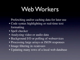 Web Workers
  Prefetching and/or caching data for later use
• Code syntax highlighting or real-time text
  formatting
• Spell checker
• Analyzing video or audio data
• Background I/O or polling of webservices
• Processing large arrays or JSON responses
• Image ﬁltering in <canvas>
• Updating many rows of a local web database
 