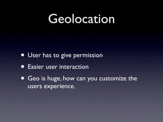 Geolocation

• User has to give permission
• Easier user interaction
• Geo is huge, how can you customize the
  users experience.
 