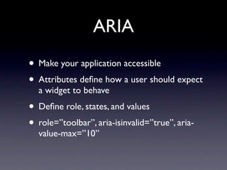 ARIA
• Make your application accessible
• Attributes deﬁne how a user should expect
  a widget to behave
• Deﬁne role, states, and values
• role=”toolbar”, aria-isinvalid=”true”, aria-
  value-max=”10”
 