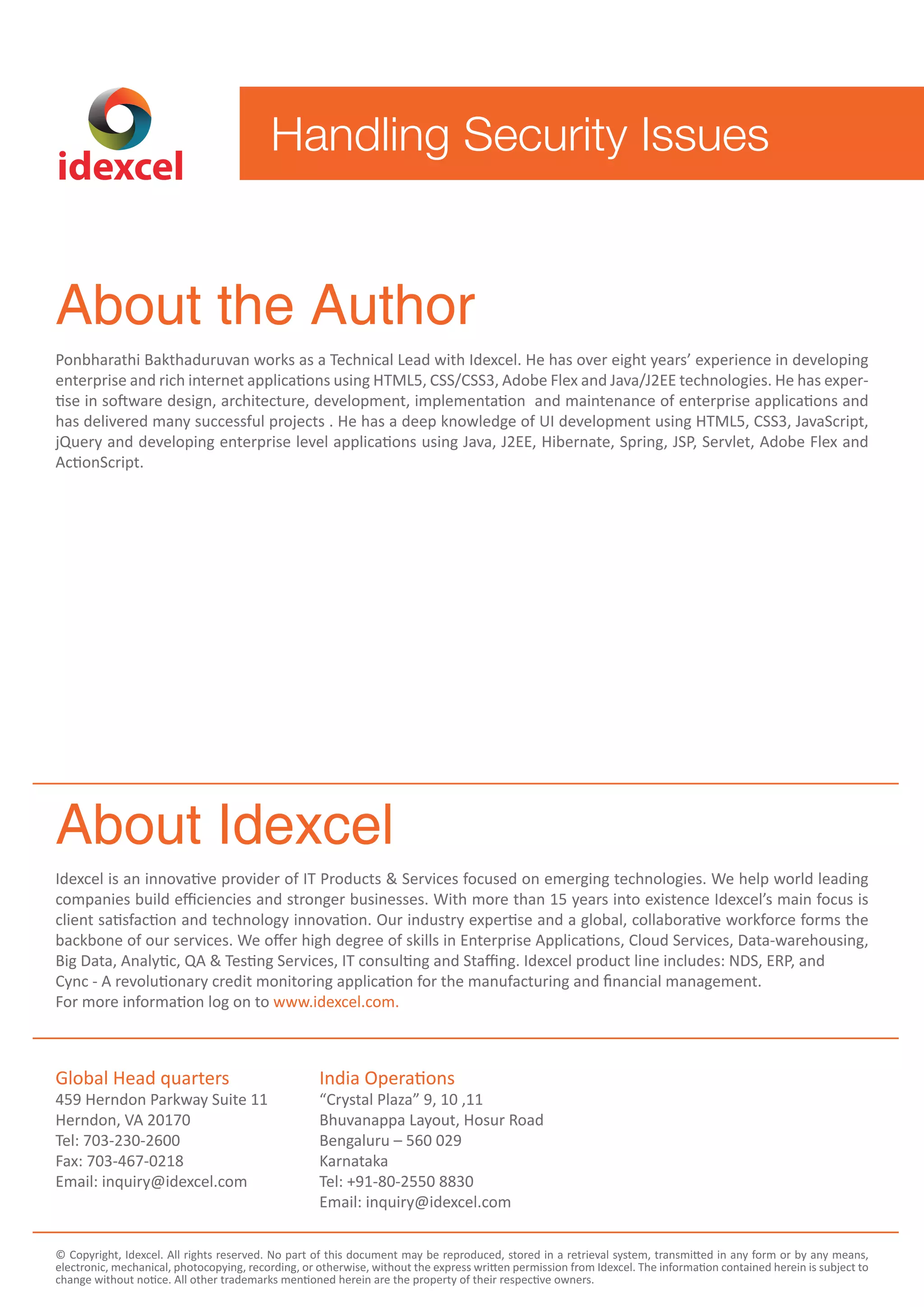 idexcel 
Handling Security Issues 
About the Author 
Ponbharathi Bakthaduruvan works as a Technical Lead with Idexcel. He has over eight years’ experience in developing 
enterprise and rich internet applications using HTML5, CSS/CSS3, Adobe Flex and Java/J2EE technologies. He has exper-tise 
in software design, architecture, development, implementation and maintenance of enterprise applications and 
has delivered many successful projects . He has a deep knowledge of UI development using HTML5, CSS3, JavaScript, 
jQuery and developing enterprise level applications using Java, J2EE, Hibernate, Spring, JSP, Servlet, Adobe Flex and 
ActionScript. 
About Idexcel 
Idexcel is an innovative provider of IT Products & Services focused on emerging technologies. We help world leading 
companies build efficiencies and stronger businesses. With more than 15 years into existence Idexcel’s main focus is 
client satisfaction and technology innovation. Our industry expertise and a global, collaborative workforce forms the 
backbone of our services. We offer high degree of skills in Enterprise Applications, Cloud Services, Data-warehousing, 
Big Data, Analytic, QA & Testing Services, IT consulting and Staffing. Idexcel product line includes: NDS, ERP, and 
Cync - A revolutionary credit monitoring application for the manufacturing and nancial management. 
For more information log on to www.idexcel.com. 
Global Head quarters 
459 Herndon Parkway Suite 11 
Herndon, VA 20170 
Tel: 703-230-2600 
Fax: 703-467-0218 
Email: inquiry@idexcel.com 
India Operations 
“Crystal Plaza” 9, 10 ,11 
Bhuvanappa Layout, Hosur Road 
Bengaluru – 560 029 
Karnataka 
Tel: +91-80-2550 8830 
Email: inquiry@idexcel.com 
© Copyright, Idexcel. All rights reserved. No part of this document may be reproduced, stored in a retrieval system, transmitted in any form or by any means, 
electronic, mechanical, photocopying, recording, or otherwise, without the express written permission from Idexcel. The information contained herein is subject to 
change without notice. All other trademarks mentioned herein are the property of their respective owners. 
