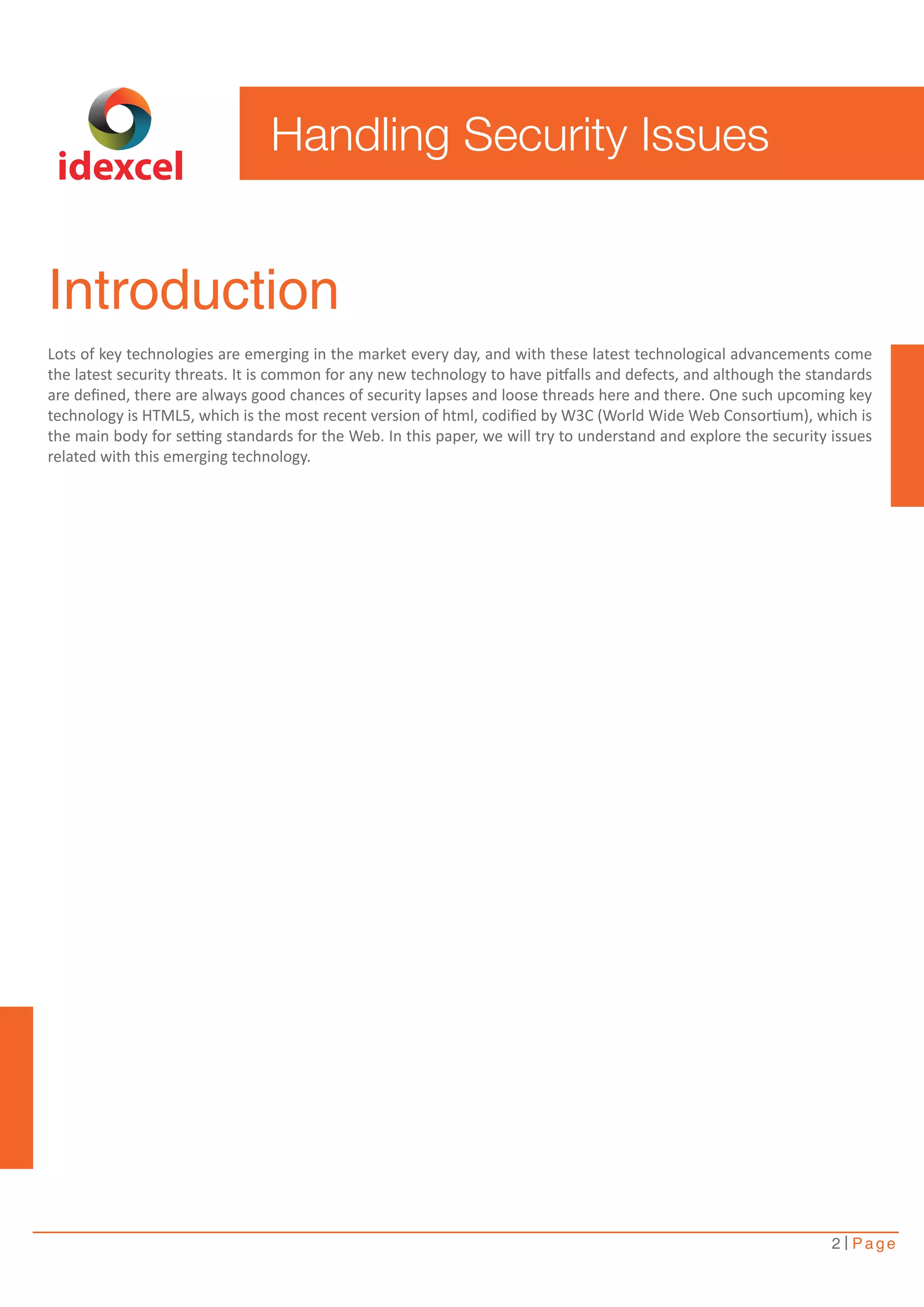 Introduction 
Lots of key technologies are emerging in the market every day, and with these latest technological advancements come 
the latest security threats. It is common for any new technology to have pitfalls and defects, and although the standards 
are defined, there are always good chances of security lapses and loose threads here and there. One such upcoming key 
technology is HTML5, which is the most recent version of html, codified by W3C (World Wide Web Consortium), which is 
the main body for setting standards for the Web. In this paper, we will try to understand and explore the security issues 
related with this emerging technology. 
2 Page 
Handling Security Issues 
idexcel 
 