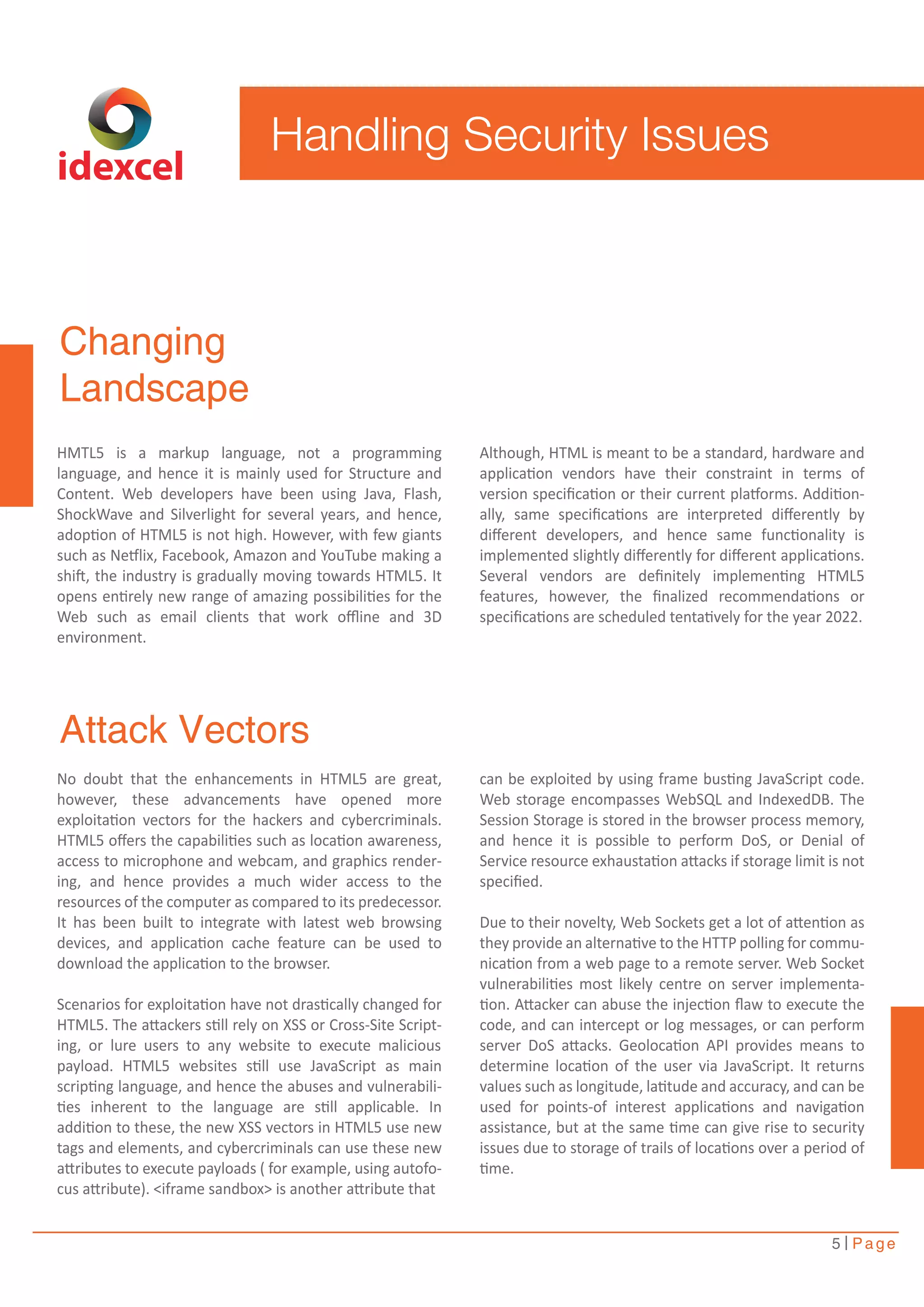 Handling Security Issues 
Although, HTML is meant to be a standard, hardware and 
application vendors have their constraint in terms of 
version specification or their current platforms. Addition-ally, 
same specifications are interpreted differently by 
different developers, and hence same functionality is 
implemented slightly differently for different applications. 
Several vendors are definitely implementing HTML5 
features, however, the finalized recommendations or 
specifications are scheduled tentatively for the year 2022. 
can be exploited by using frame busting JavaScript code. 
Web storage encompasses WebSQL and IndexedDB. The 
Session Storage is stored in the browser process memory, 
and hence it is possible to perform DoS, or Denial of 
Service resource exhaustation attacks if storage limit is not 
specified. 
Due to their novelty, Web Sockets get a lot of attention as 
they provide an alternative to the HTTP polling for commu-nication 
from a web page to a remote server. Web Socket 
vulnerabilities most likely centre on server implementa-tion. 
Attacker can abuse the injection flaw to execute the 
code, and can intercept or log messages, or can perform 
server DoS attacks. Geolocation API provides means to 
determine location of the user via JavaScript. It returns 
values such as longitude, latitude and accuracy, and can be 
used for points-of interest applications and navigation 
assistance, but at the same time can give rise to security 
issues due to storage of trails of locations over a period of 
time. 
5 Page 
idexcel 
Changing 
Landscape 
HMTL5 is a markup language, not a programming 
language, and hence it is mainly used for Structure and 
Content. Web developers have been using Java, Flash, 
ShockWave and Silverlight for several years, and hence, 
adoption of HTML5 is not high. However, with few giants 
such as Netflix, Facebook, Amazon and YouTube making a 
shift, the industry is gradually moving towards HTML5. It 
opens entirely new range of amazing possibilities for the 
Web such as email clients that work offline and 3D 
environment. 
Attack Vectors 
No doubt that the enhancements in HTML5 are great, 
however, these advancements have opened more 
exploitation vectors for the hackers and cybercriminals. 
HTML5 offers the capabilities such as location awareness, 
access to microphone and webcam, and graphics render-ing, 
and hence provides a much wider access to the 
resources of the computer as compared to its predecessor. 
It has been built to integrate with latest web browsing 
devices, and application cache feature can be used to 
download the application to the browser. 
Scenarios for exploitation have not drastically changed for 
HTML5. The attackers still rely on XSS or Cross-Site Script-ing, 
or lure users to any website to execute malicious 
payload. HTML5 websites still use JavaScript as main 
scripting language, and hence the abuses and vulnerabili-ties 
inherent to the language are still applicable. In 
addition to these, the new XSS vectors in HTML5 use new 
tags and elements, and cybercriminals can use these new 
attributes to execute payloads ( for example, using autofo-cus 
attribute). <iframe sandbox> is another attribute that 
 