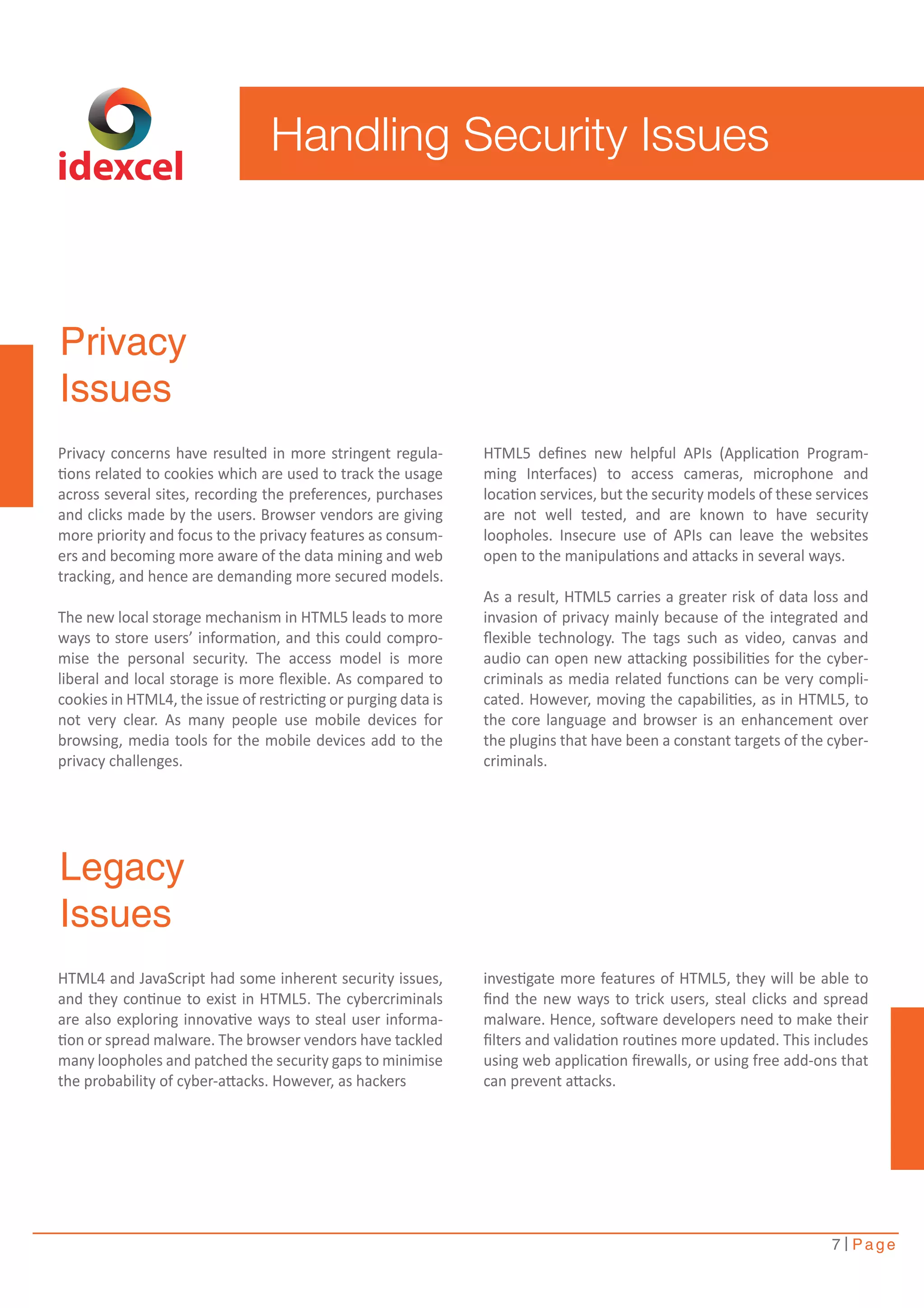 7 Page 
Privacy 
Issues 
Privacy concerns have resulted in more stringent regula-tions 
related to cookies which are used to track the usage 
across several sites, recording the preferences, purchases 
and clicks made by the users. Browser vendors are giving 
more priority and focus to the privacy features as consum-ers 
and becoming more aware of the data mining and web 
tracking, and hence are demanding more secured models. 
The new local storage mechanism in HTML5 leads to more 
ways to store users’ information, and this could compro-mise 
the personal security. The access model is more 
liberal and local storage is more flexible. As compared to 
cookies in HTML4, the issue of restricting or purging data is 
not very clear. As many people use mobile devices for 
browsing, media tools for the mobile devices add to the 
privacy challenges. 
Legacy 
Issues 
HTML5 defines new helpful APIs (Application Program-ming 
Interfaces) to access cameras, microphone and 
location services, but the security models of these services 
are not well tested, and are known to have security 
loopholes. Insecure use of APIs can leave the websites 
open to the manipulations and attacks in several ways. 
As a result, HTML5 carries a greater risk of data loss and 
invasion of privacy mainly because of the integrated and 
flexible technology. The tags such as video, canvas and 
audio can open new attacking possibilities for the cyber-criminals 
as media related functions can be very compli-cated. 
However, moving the capabilities, as in HTML5, to 
the core language and browser is an enhancement over 
the plugins that have been a constant targets of the cyber-criminals. 
HTML4 and JavaScript had some inherent security issues, 
and they continue to exist in HTML5. The cybercriminals 
are also exploring innovative ways to steal user informa-tion 
or spread malware. The browser vendors have tackled 
many loopholes and patched the security gaps to minimise 
the probability of cyber-attacks. However, as hackers 
investigate more features of HTML5, they will be able to 
find the new ways to trick users, steal clicks and spread 
malware. Hence, software developers need to make their 
filters and validation routines more updated. This includes 
using web application firewalls, or using free add-ons that 
can prevent attacks. 
idexcel 
Handling Security Issues 
 