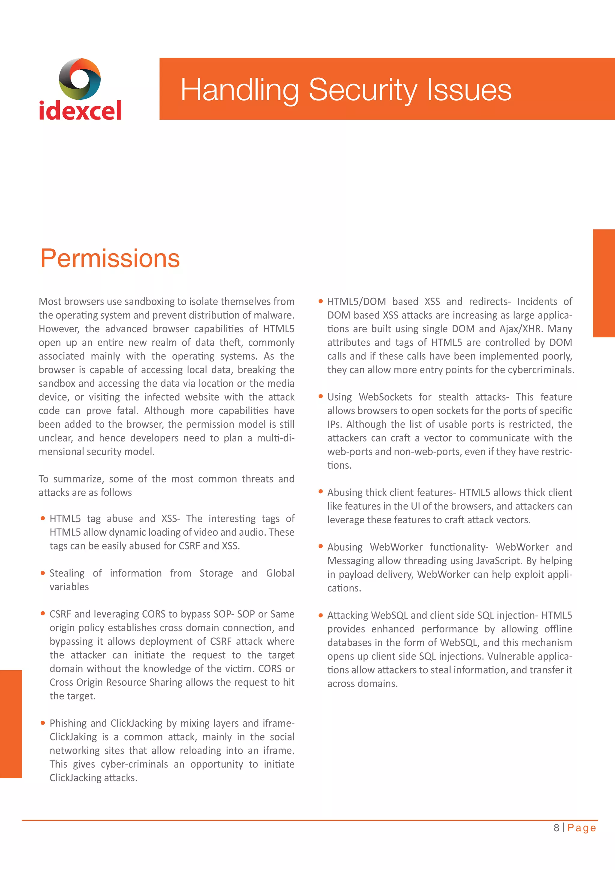 Handling Security Issues 
8 Page 
idexcel 
Permissions 
Most browsers use sandboxing to isolate themselves from 
the operating system and prevent distribution of malware. 
However, the advanced browser capabilities of HTML5 
open up an entire new realm of data theft, commonly 
associated mainly with the operating systems. As the 
browser is capable of accessing local data, breaking the 
sandbox and accessing the data via location or the media 
device, or visiting the infected website with the attack 
code can prove fatal. Although more capabilities have 
been added to the browser, the permission model is still 
unclear, and hence developers need to plan a multi-di-mensional 
security model. 
To summarize, some of the most common threats and 
attacks are as follows 
HTML5 tag abuse and XSS- The interesting tags of 
HTML5 allow dynamic loading of video and audio. These 
tags can be easily abused for CSRF and XSS. 
Stealing of information from Storage and Global 
variables 
CSRF and leveraging CORS to bypass SOP- SOP or Same 
origin policy establishes cross domain connection, and 
bypassing it allows deployment of CSRF attack where 
the attacker can initiate the request to the target 
domain without the knowledge of the victim. CORS or 
Cross Origin Resource Sharing allows the request to hit 
the target. 
Phishing and ClickJacking by mixing layers and iframe- 
ClickJaking is a common attack, mainly in the social 
networking sites that allow reloading into an iframe. 
This gives cyber-criminals an opportunity to initiate 
ClickJacking attacks. 
HTML5/DOM based XSS and redirects- Incidents of 
DOM based XSS attacks are increasing as large applica-tions 
are built using single DOM and Ajax/XHR. Many 
attributes and tags of HTML5 are controlled by DOM 
calls and if these calls have been implemented poorly, 
they can allow more entry points for the cybercriminals. 
Using WebSockets for stealth attacks- This feature 
allows browsers to open sockets for the ports of specific 
IPs. Although the list of usable ports is restricted, the 
attackers can craft a vector to communicate with the 
web-ports and non-web-ports, even if they have restric-tions. 
Abusing thick client features- HTML5 allows thick client 
like features in the UI of the browsers, and attackers can 
leverage these features to craft attack vectors. 
Abusing WebWorker functionality- WebWorker and 
Messaging allow threading using JavaScript. By helping 
in payload delivery, WebWorker can help exploit appli-cations. 
Attacking WebSQL and client side SQL injection- HTML5 
provides enhanced performance by allowing offline 
databases in the form of WebSQL, and this mechanism 
opens up client side SQL injections. Vulnerable applica-tions 
allow attackers to steal information, and transfer it 
across domains. 
 