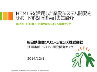 HTML5を活用した業務システム開発を 
サポートする「hifive」のご紹介 
第２回 HTML5 企業Webシステム開発セミナー 
技術本部 システム研究開発センター 
2014/12/1 
Copyright © 2014 NS Solutions Corporation, All rights reserved. 
1 
 
