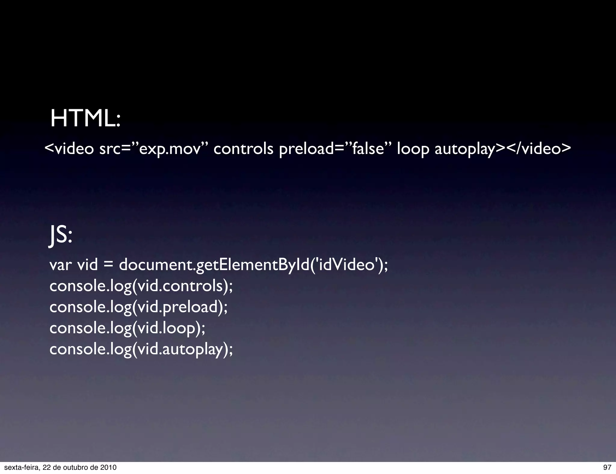 <video src=”exp.mov” controls preload=”false” loop autoplay></video> var vid = document.getElementById('idVideo'); console.log(vid.controls); console.log(vid.preload); console.log(vid.loop); console.log(vid.autoplay); HTML: JS: 97sexta-feira, 22 de outubro de 2010 