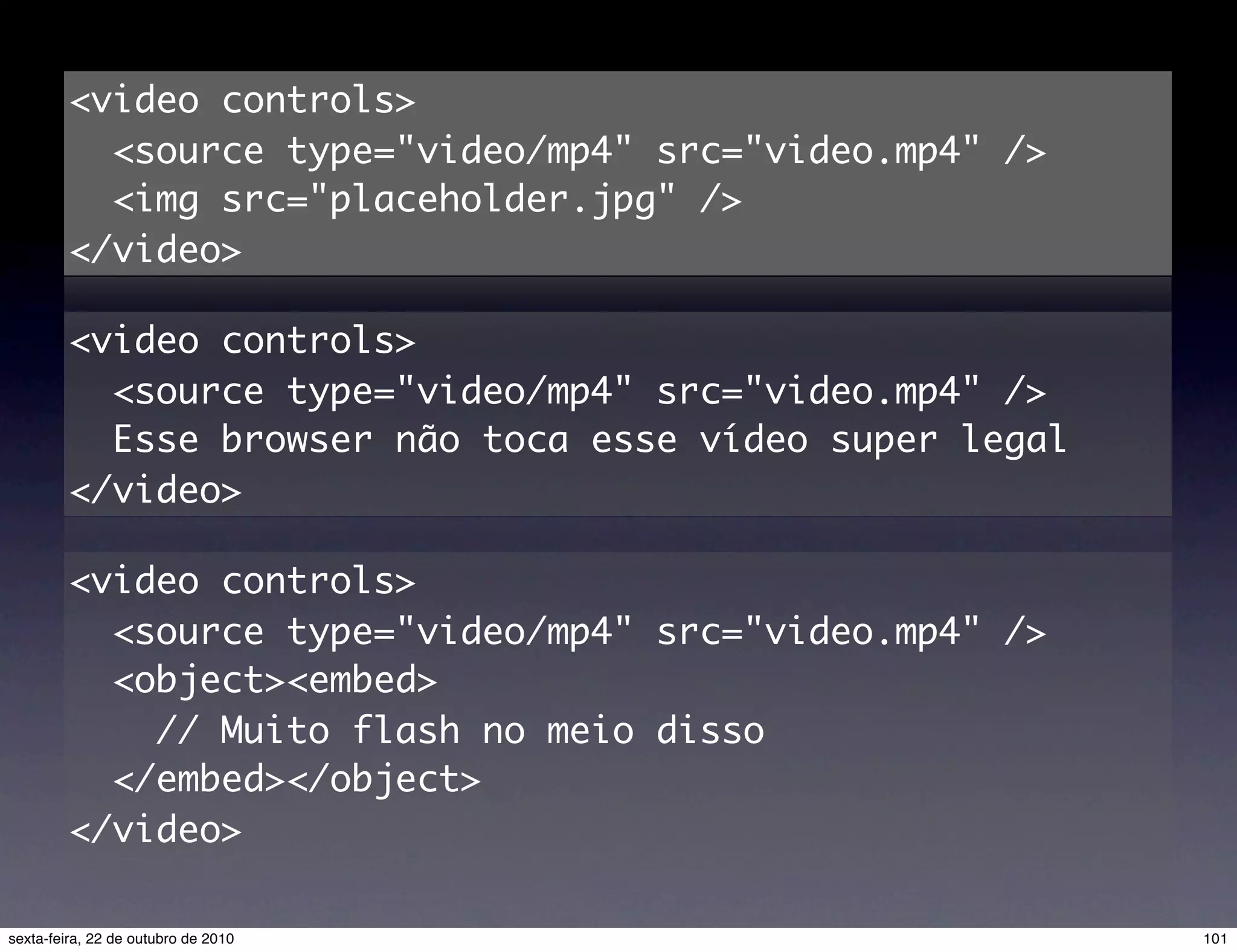 <video controls> <source type="video/mp4" src="video.mp4" /> <img src="placeholder.jpg" /> </video> <video controls> <source type="video/mp4" src="video.mp4" /> Esse browser não toca esse vídeo super legal </video> <video controls> <source type="video/mp4" src="video.mp4" /> <object><embed> // Muito flash no meio disso </embed></object> </video> 101sexta-feira, 22 de outubro de 2010 
