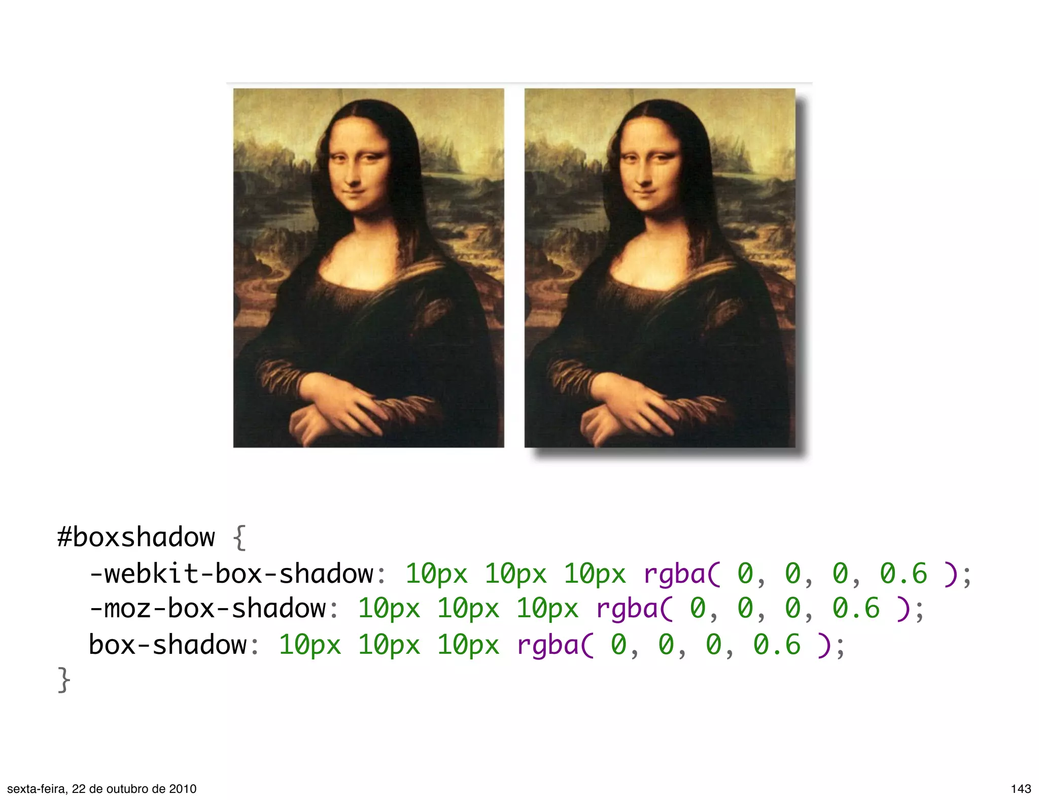 #boxshadow {   -webkit-box-shadow: 10px 10px 10px rgba( 0, 0, 0, 0.6 );   -moz-box-shadow: 10px 10px 10px rgba( 0, 0, 0, 0.6 );   box-shadow: 10px 10px 10px rgba( 0, 0, 0, 0.6 ); } 143sexta-feira, 22 de outubro de 2010 