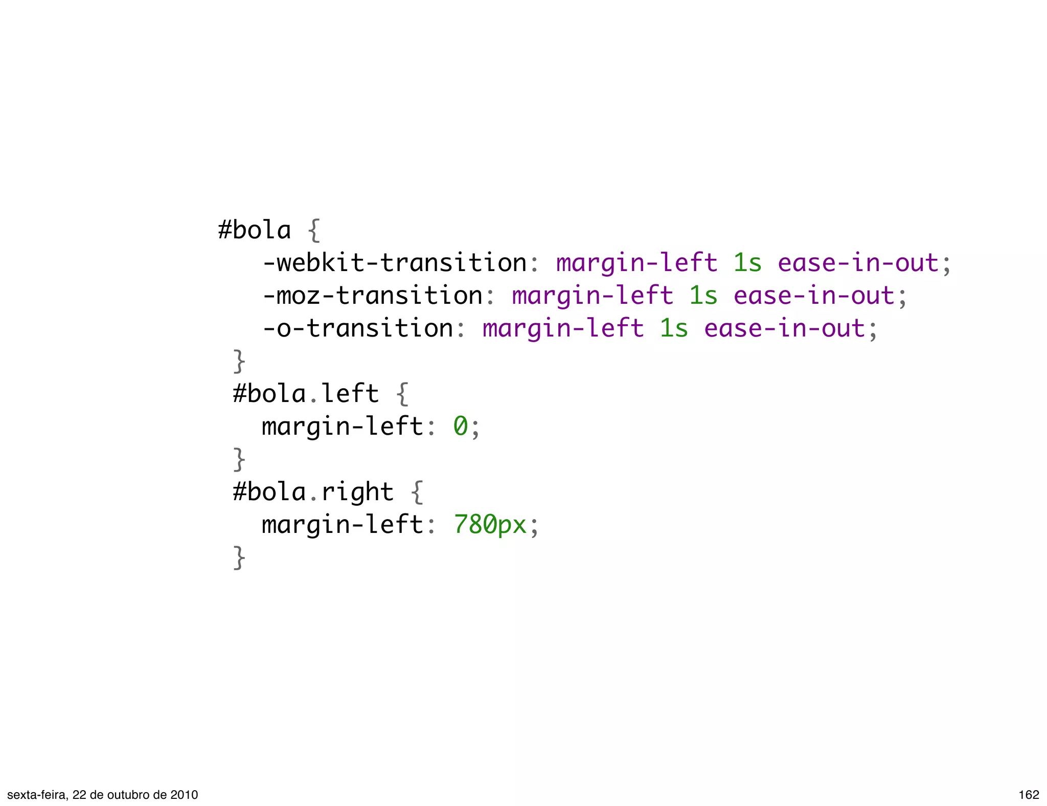#bola {    -webkit-transition: margin-left 1s ease-in-out;    -moz-transition: margin-left 1s ease-in-out;    -o-transition: margin-left 1s ease-in-out;  }  #bola.left {    margin-left: 0;  }  #bola.right {    margin-left: 780px;  } 162sexta-feira, 22 de outubro de 2010 