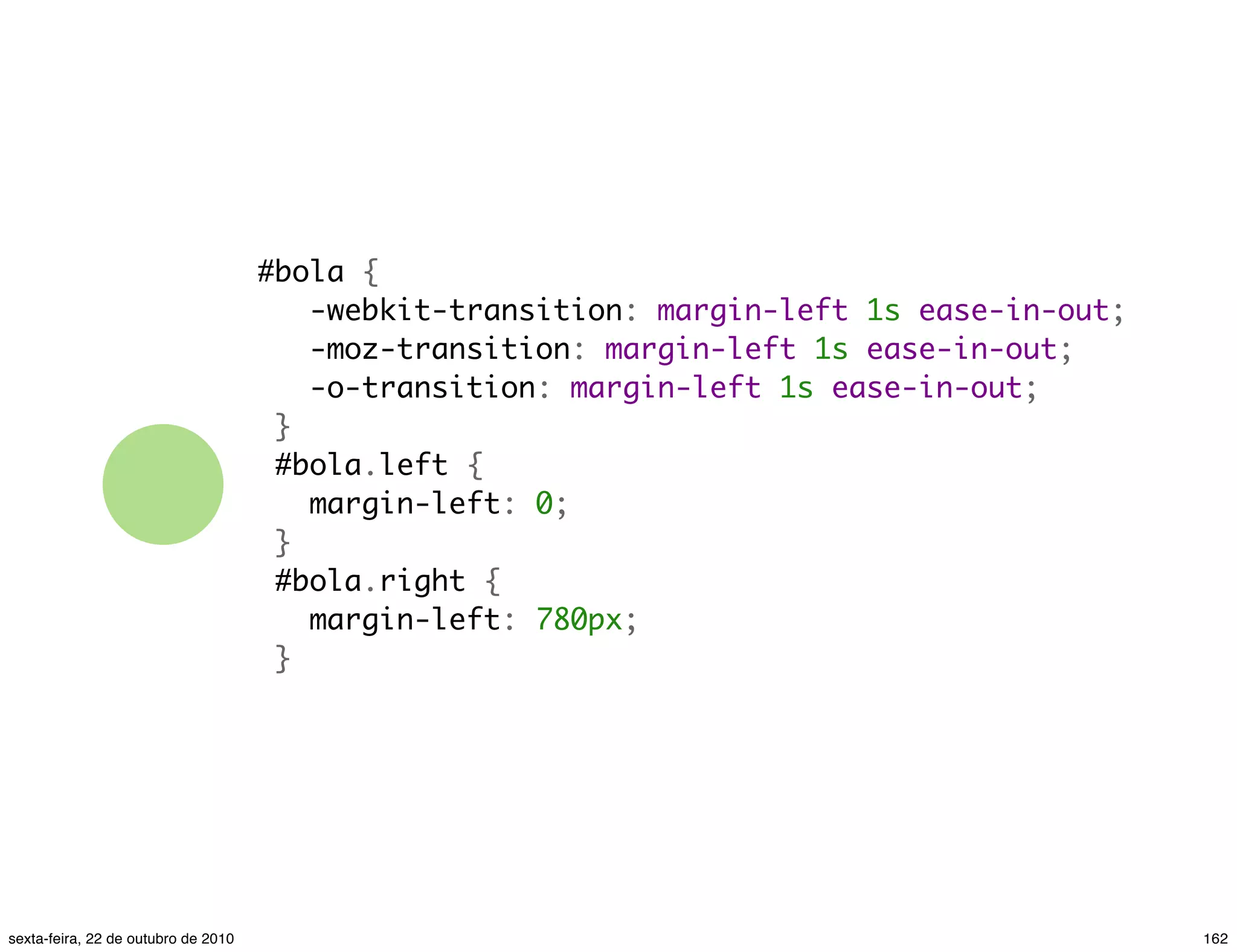 #bola {    -webkit-transition: margin-left 1s ease-in-out;    -moz-transition: margin-left 1s ease-in-out;    -o-transition: margin-left 1s ease-in-out;  }  #bola.left {    margin-left: 0;  }  #bola.right {    margin-left: 780px;  } 162sexta-feira, 22 de outubro de 2010 