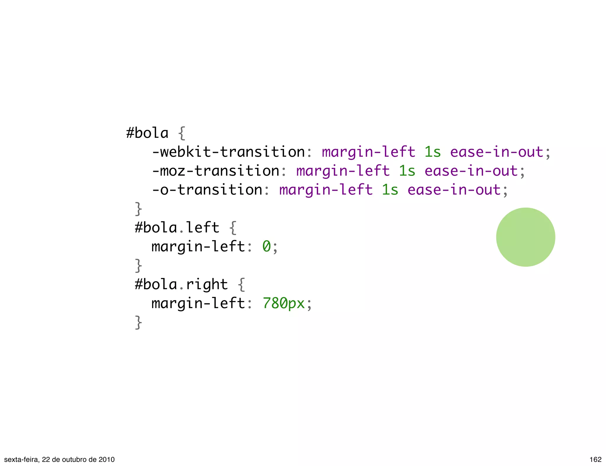 #bola {    -webkit-transition: margin-left 1s ease-in-out;    -moz-transition: margin-left 1s ease-in-out;    -o-transition: margin-left 1s ease-in-out;  }  #bola.left {    margin-left: 0;  }  #bola.right {    margin-left: 780px;  } 162sexta-feira, 22 de outubro de 2010 