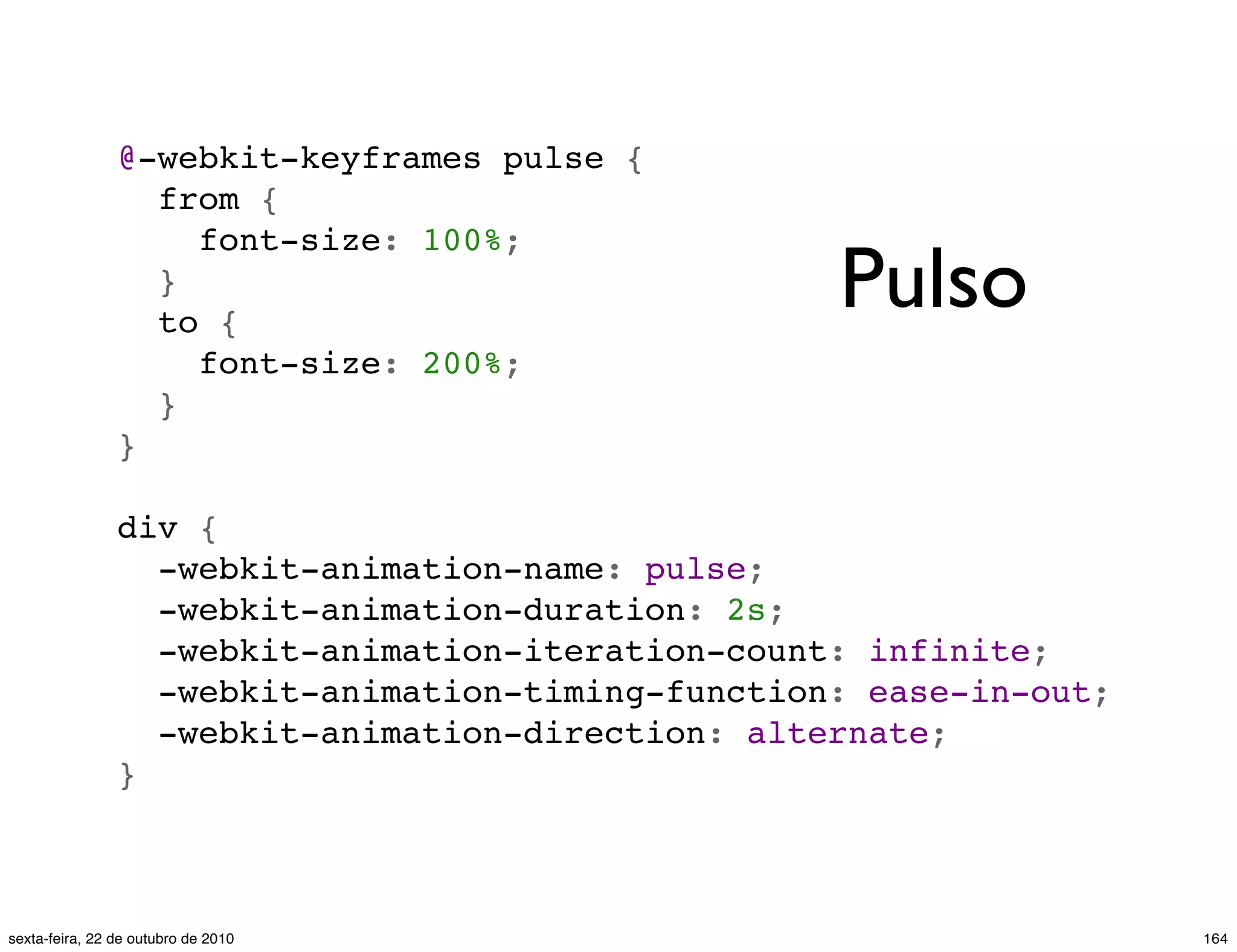 @-webkit-keyframes pulse {   from {     font-size: 100%;   }   to {     font-size: 200%;   } } div {   -webkit-animation-name: pulse;   -webkit-animation-duration: 2s;   -webkit-animation-iteration-count: infinite;   -webkit-animation-timing-function: ease-in-out;   -webkit-animation-direction: alternate; } Pulso 164sexta-feira, 22 de outubro de 2010 