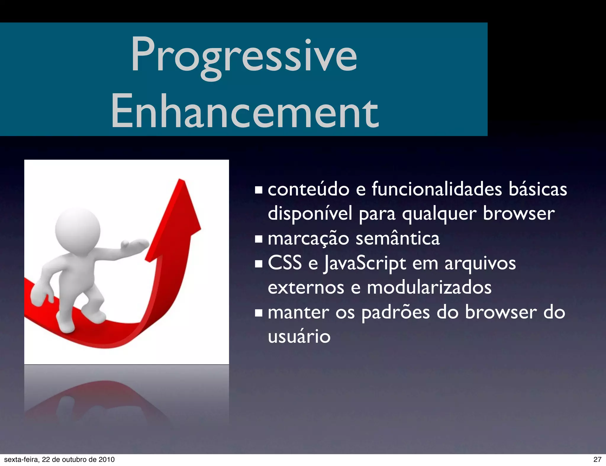 Progressive Enhancement ■ conteúdo e funcionalidades básicas disponível para qualquer browser ■ marcação semântica ■ CSS e JavaScript em arquivos externos e modularizados ■ manter os padrões do browser do usuário 27sexta-feira, 22 de outubro de 2010 