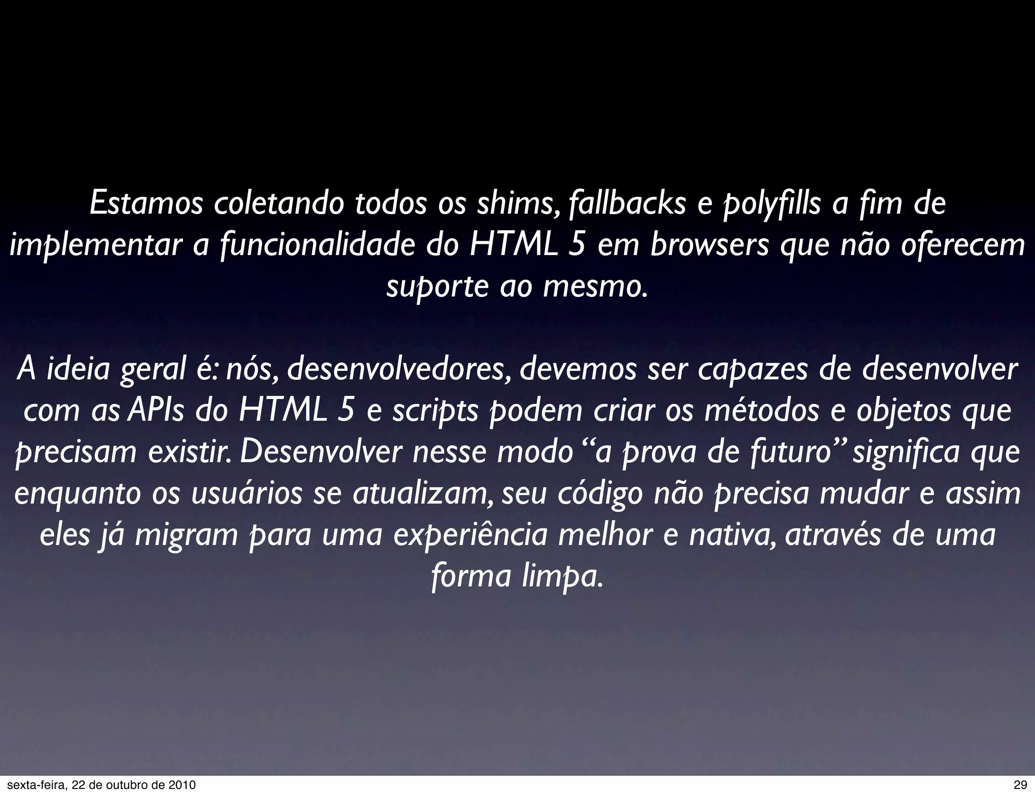 Estamos coletando todos os shims, fallbacks e polyﬁlls a ﬁm de implementar a funcionalidade do HTML 5 em browsers que não oferecem suporte ao mesmo. A ideia geral é: nós, desenvolvedores, devemos ser capazes de desenvolver com as APIs do HTML 5 e scripts podem criar os métodos e objetos que precisam existir. Desenvolver nesse modo “a prova de futuro” signiﬁca que enquanto os usuários se atualizam, seu código não precisa mudar e assim eles já migram para uma experiência melhor e nativa, através de uma forma limpa. 29sexta-feira, 22 de outubro de 2010 