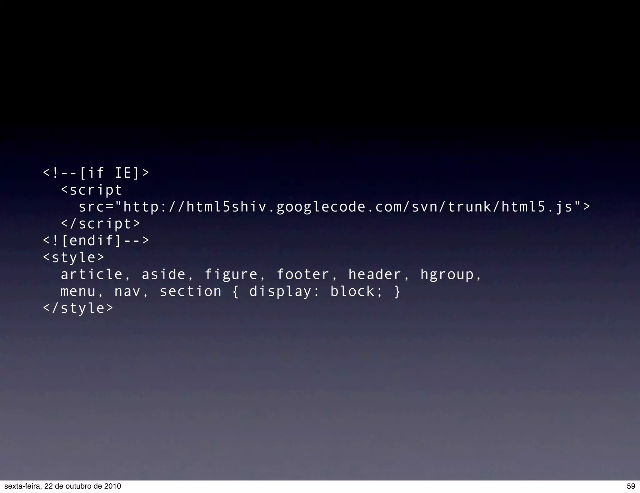 <!--[if IE]>   <script src="http://html5shiv.googlecode.com/svn/trunk/html5.js"> </script> <![endif]--> <style>   article, aside, figure, footer, header, hgroup,   menu, nav, section { display: block; } </style> 59sexta-feira, 22 de outubro de 2010 
