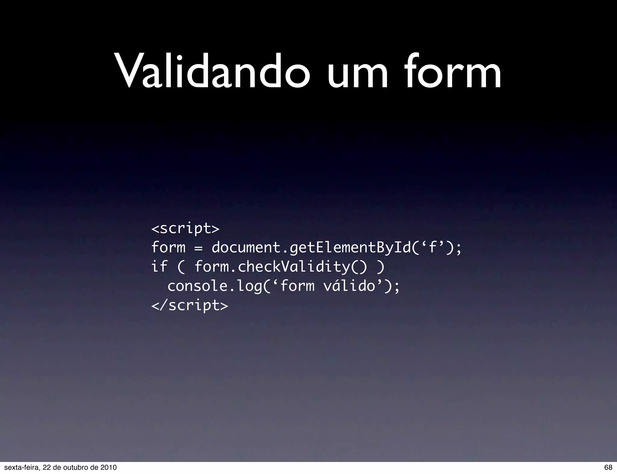 Validando um form <script> form = document.getElementById(‘f’); if ( form.checkValidity() ) console.log(‘form válido’); </script> 68sexta-feira, 22 de outubro de 2010 