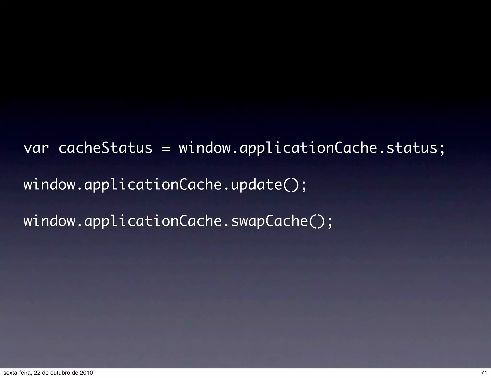 var cacheStatus = window.applicationCache.status; window.applicationCache.update(); window.applicationCache.swapCache(); 71sexta-feira, 22 de outubro de 2010 