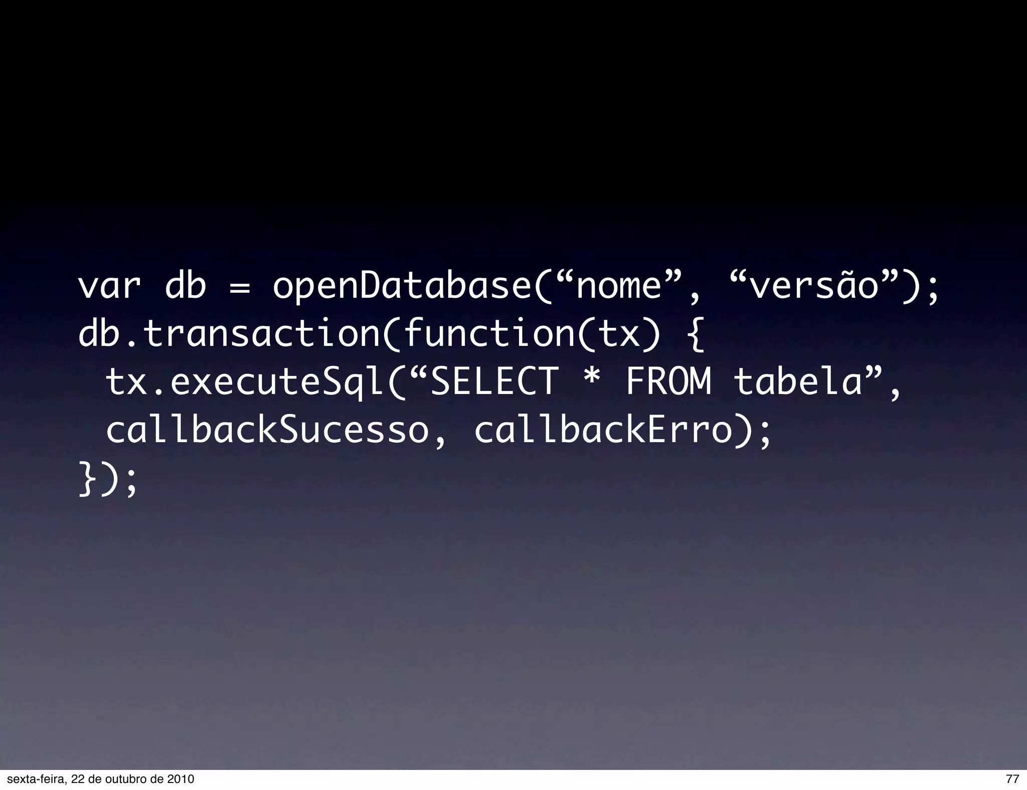 var db = openDatabase(“nome”, “versão”); db.transaction(function(tx) { tx.executeSql(“SELECT * FROM tabela”, callbackSucesso, callbackErro); }); 77sexta-feira, 22 de outubro de 2010 