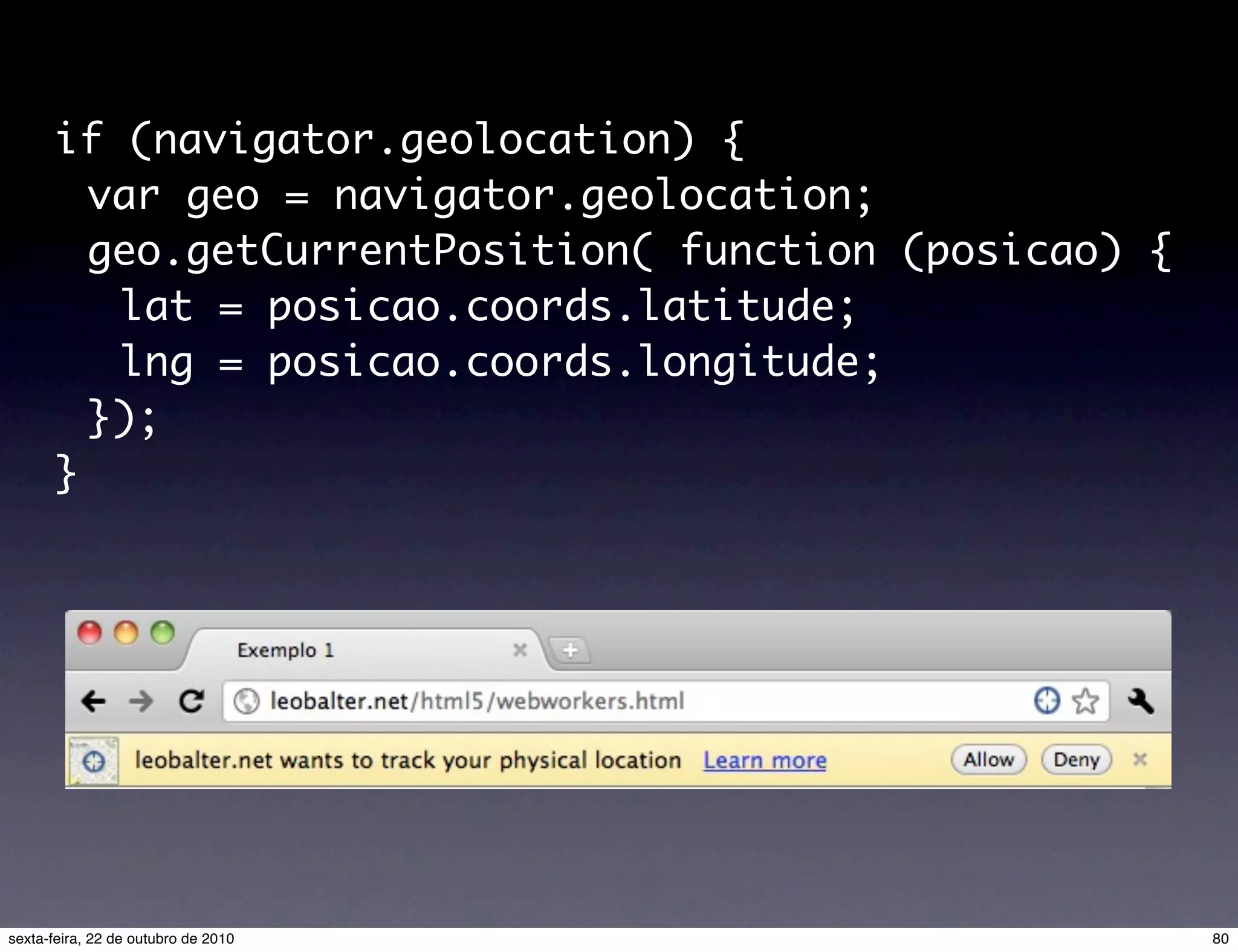 if (navigator.geolocation) { var geo = navigator.geolocation; geo.getCurrentPosition( function (posicao) { lat = posicao.coords.latitude; lng = posicao.coords.longitude; }); } 80sexta-feira, 22 de outubro de 2010 
