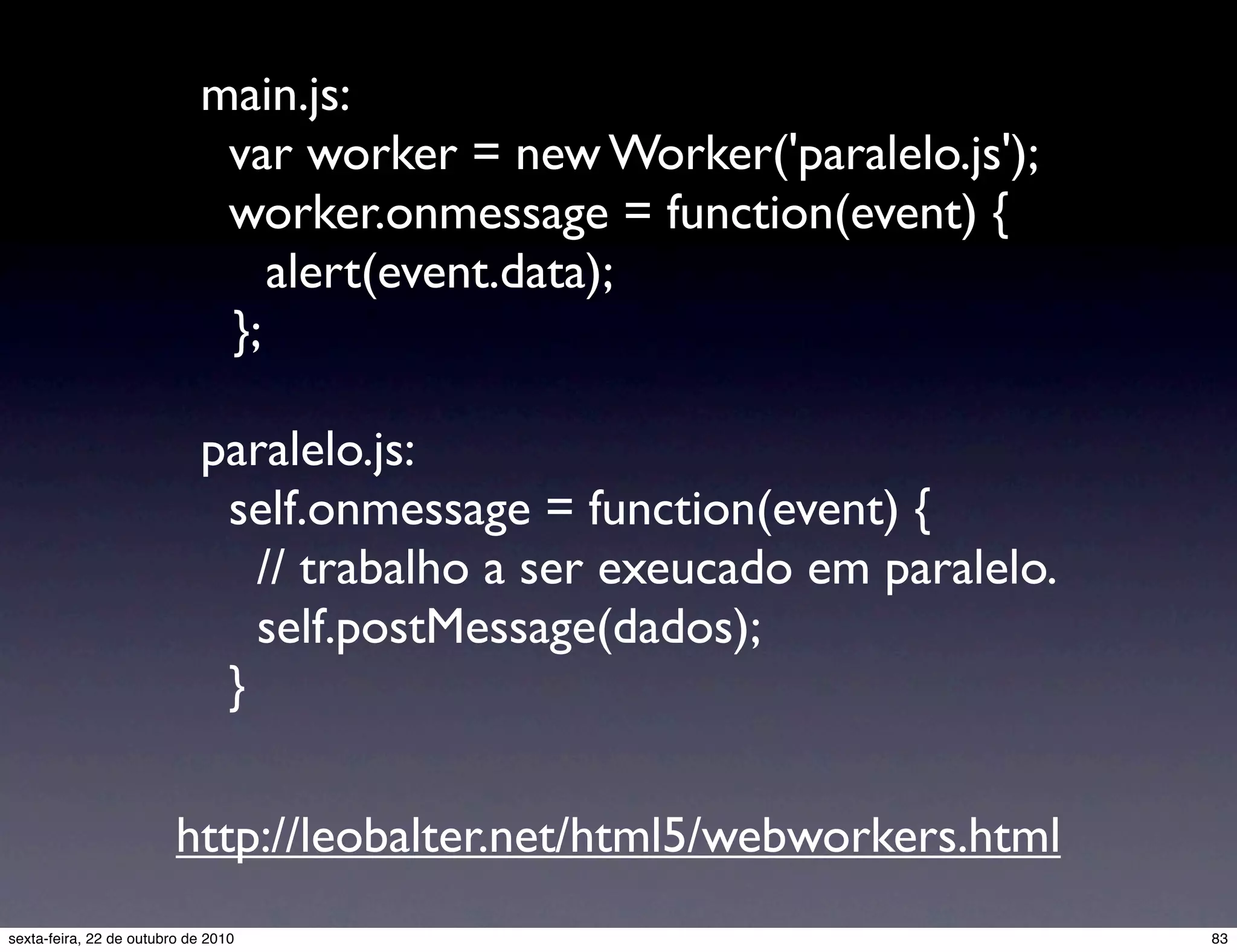 main.js: var worker = new Worker('paralelo.js'); worker.onmessage = function(event) { alert(event.data); }; paralelo.js: self.onmessage = function(event) { // trabalho a ser exeucado em paralelo. self.postMessage(dados); } http://leobalter.net/html5/webworkers.html 83sexta-feira, 22 de outubro de 2010 