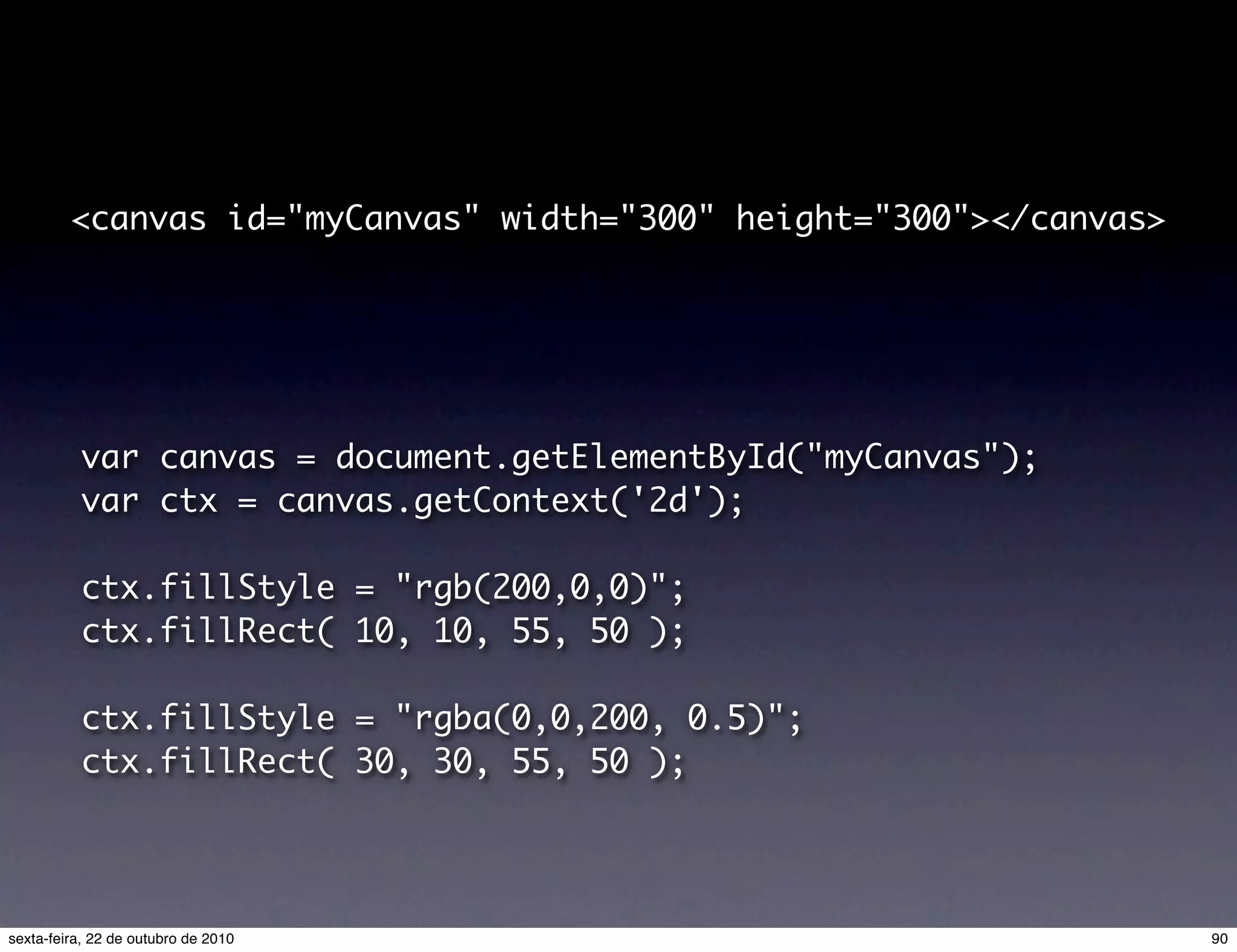<canvas id="myCanvas" width="300" height="300"></canvas> var canvas = document.getElementById("myCanvas"); var ctx = canvas.getContext('2d'); ctx.fillStyle = "rgb(200,0,0)"; ctx.fillRect( 10, 10, 55, 50 ); ctx.fillStyle = "rgba(0,0,200, 0.5)"; ctx.fillRect( 30, 30, 55, 50 ); 90sexta-feira, 22 de outubro de 2010 
