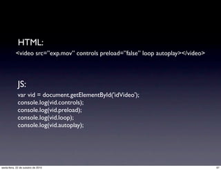 <video src=”exp.mov” controls preload=”false” loop autoplay></video>
var vid = document.getElementById('idVideo');
console.log(vid.controls);
console.log(vid.preload);
console.log(vid.loop);
console.log(vid.autoplay);
HTML:
JS:
97sexta-feira, 22 de outubro de 2010
 