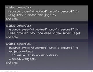 <video controls>
<source type="video/mp4" src="video.mp4" />
<img src="placeholder.jpg" />
</video>
<video controls>
<source type="video/mp4" src="video.mp4" />
Esse browser não toca esse vídeo super legal
</video>
<video controls>
<source type="video/mp4" src="video.mp4" />
<object><embed>
// Muito flash no meio disso
</embed></object>
</video>
101sexta-feira, 22 de outubro de 2010
 