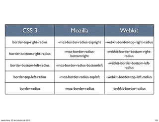 CSS 3 Mozilla Webkit
border-top-right-radius -moz-border-radius-topright -webkit-border-top-right-radius
border-bottom-right-radius
-moz-border-radius-
bottomright
-webkit-border-bottom-right-
radius
border-bottom-left-radius -moz-border-radius-bottomleft
-webkit-border-bottom-left-
radius
border-top-left-radius -moz-border-radius-topleft -webkit-border-top-left-radius
border-radius -moz-border-radius -webkit-border-radius
135sexta-feira, 22 de outubro de 2010
 