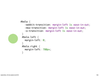 #bola {
   -webkit-transition: margin-left 1s ease-in-out;
   -moz-transition: margin-left 1s ease-in-out;
   -o-transition: margin-left 1s ease-in-out;
 }
 #bola.left {
   margin-left: 0;
 }
 #bola.right {
   margin-left: 780px;
 }
162sexta-feira, 22 de outubro de 2010
 