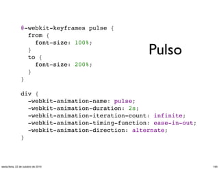 @-webkit-keyframes pulse {
  from {
    font-size: 100%;
  }
  to {
    font-size: 200%;
  }
}
div {
  -webkit-animation-name: pulse;
  -webkit-animation-duration: 2s;
  -webkit-animation-iteration-count: infinite;
  -webkit-animation-timing-function: ease-in-out;
  -webkit-animation-direction: alternate;
}
Pulso
164sexta-feira, 22 de outubro de 2010
 