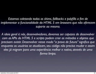 Estamos coletando todos os shims, fallbacks e polyﬁlls a ﬁm de
implementar a funcionalidade do HTML 5 em browsers que não oferecem
suporte ao mesmo.
A ideia geral é: nós, desenvolvedores, devemos ser capazes de desenvolver
com as APIs do HTML 5 e scripts podem criar os métodos e objetos que
precisam existir. Desenvolver nesse modo “a prova de futuro” signiﬁca que
enquanto os usuários se atualizam, seu código não precisa mudar e assim
eles já migram para uma experiência melhor e nativa, através de uma
forma limpa.
29sexta-feira, 22 de outubro de 2010
 