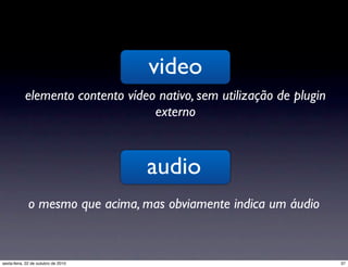 video
elemento contento vídeo nativo, sem utilização de plugin
externo
audio
o mesmo que acima, mas obviamente indica um áudio
37sexta-feira, 22 de outubro de 2010
 