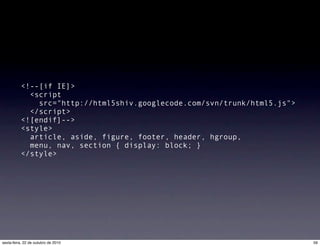 <!--[if IE]>
  <script
src="http://html5shiv.googlecode.com/svn/trunk/html5.js">
</script>
<![endif]-->
<style>
  article, aside, figure, footer, header, hgroup,
  menu, nav, section { display: block; }
</style>
59sexta-feira, 22 de outubro de 2010
 